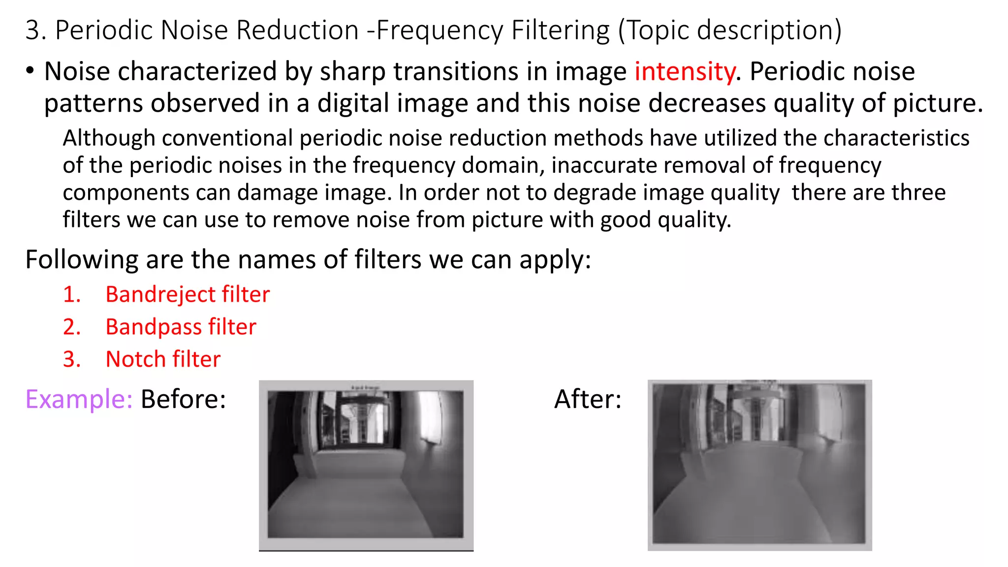3. Periodic Noise Reduction -Frequency Filtering (Topic description)
• Noise characterized by sharp transitions in image intensity. Periodic noise
patterns observed in a digital image and this noise decreases quality of picture.
Although conventional periodic noise reduction methods have utilized the characteristics
of the periodic noises in the frequency domain, inaccurate removal of frequency
components can damage image. In order not to degrade image quality there are three
filters we can use to remove noise from picture with good quality.
Following are the names of filters we can apply:
1. Bandreject filter
2. Bandpass filter
3. Notch filter
Example: Before: After:
 