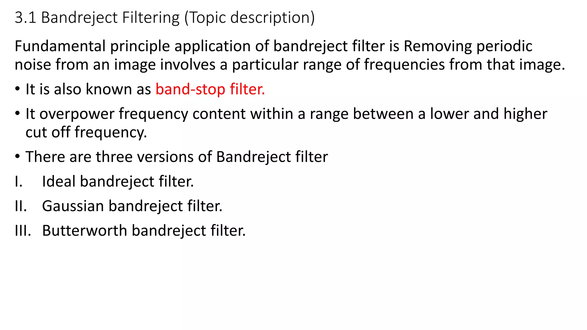 3.1 Bandreject Filtering (Topic description)
Fundamental principle application of bandreject filter is Removing periodic
noise from an image involves a particular range of frequencies from that image.
• It is also known as band-stop filter.
• It overpower frequency content within a range between a lower and higher
cut off frequency.
• There are three versions of Bandreject filter
I. Ideal bandreject filter.
II. Gaussian bandreject filter.
III. Butterworth bandreject filter.
 