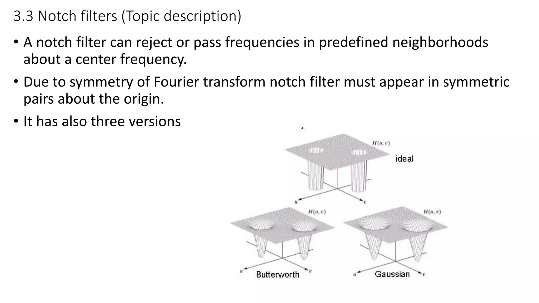 3.3 Notch filters (Topic description)
• A notch filter can reject or pass frequencies in predefined neighborhoods
about a center frequency.
• Due to symmetry of Fourier transform notch filter must appear in symmetric
pairs about the origin.
• It has also three versions
 