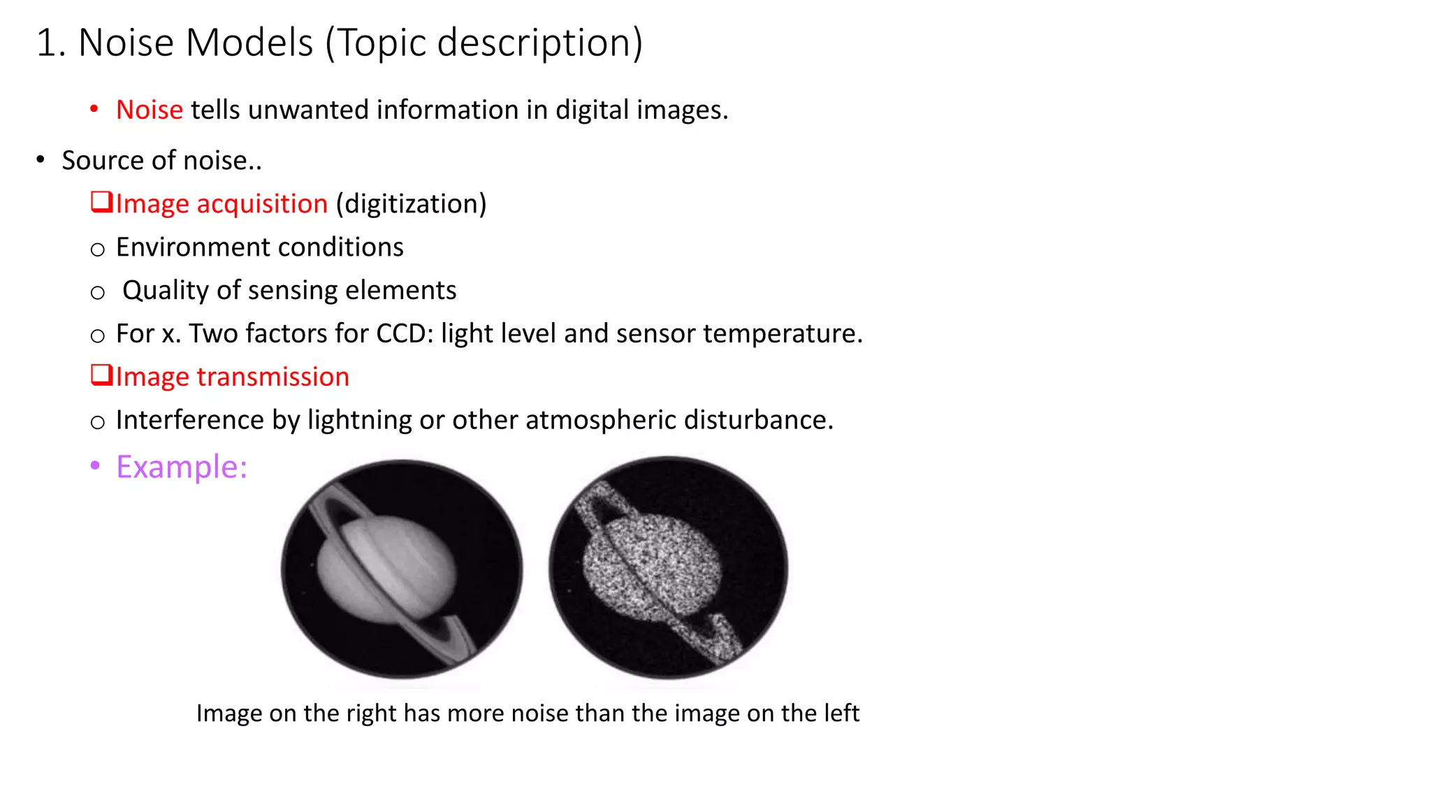 1. Noise Models (Topic description)
• Noise tells unwanted information in digital images.
• Source of noise..
Image acquisition (digitization)
o Environment conditions
o Quality of sensing elements
o For x. Two factors for CCD: light level and sensor temperature.
Image transmission
o Interference by lightning or other atmospheric disturbance.
• Example:
Image on the right has more noise than the image on the left
 