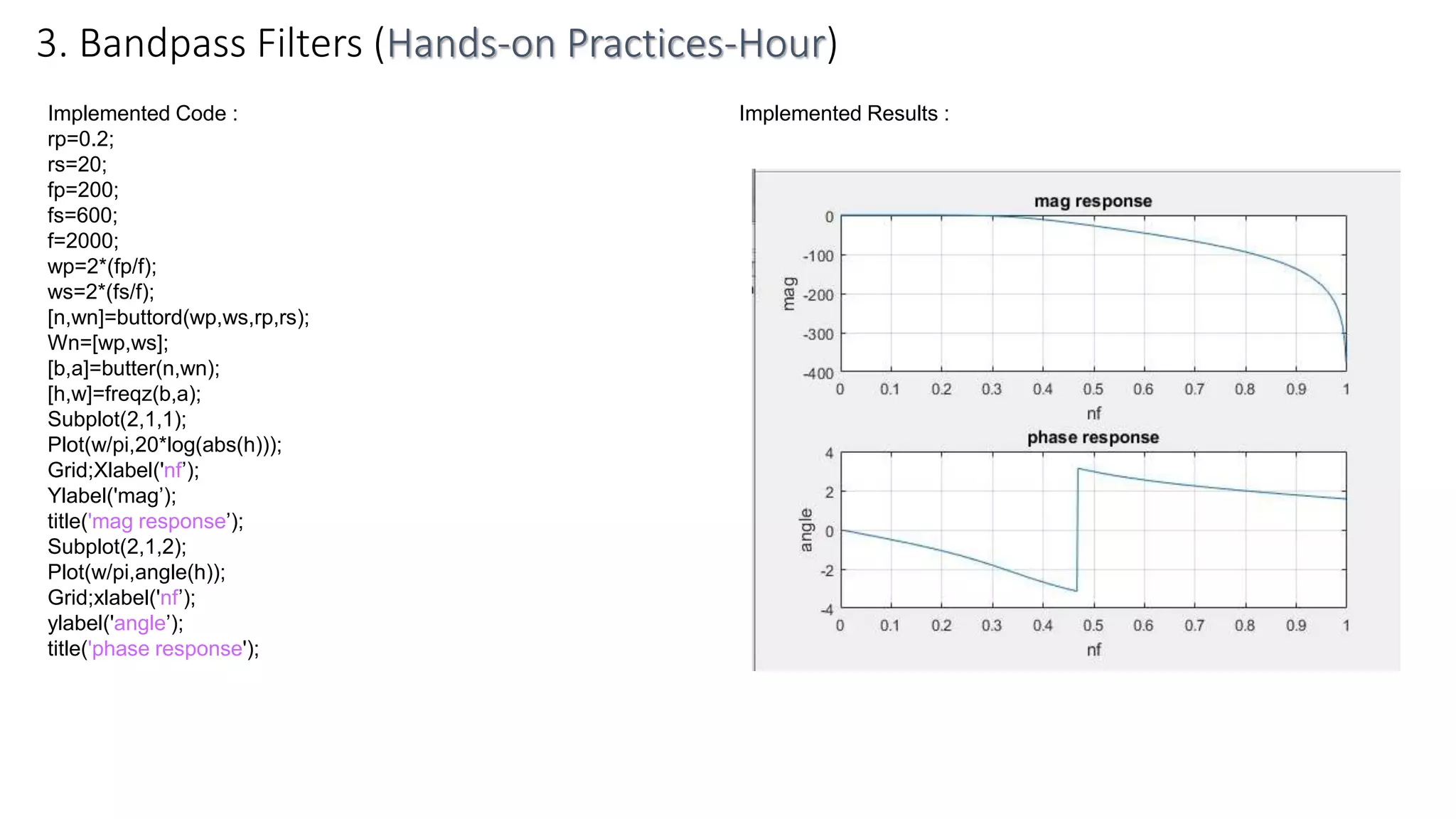 Implemented Code :
rp=0.2;
rs=20;
fp=200;
fs=600;
f=2000;
wp=2*(fp/f);
ws=2*(fs/f);
[n,wn]=buttord(wp,ws,rp,rs);
Wn=[wp,ws];
[b,a]=butter(n,wn);
[h,w]=freqz(b,a);
Subplot(2,1,1);
Plot(w/pi,20*log(abs(h)));
Grid;Xlabel('nf’);
Ylabel('mag’);
title('mag response’);
Subplot(2,1,2);
Plot(w/pi,angle(h));
Grid;xlabel('nf’);
ylabel('angle’);
title('phase response');
3. Bandpass Filters (Hands-on Practices-Hour)
Implemented Results :
 