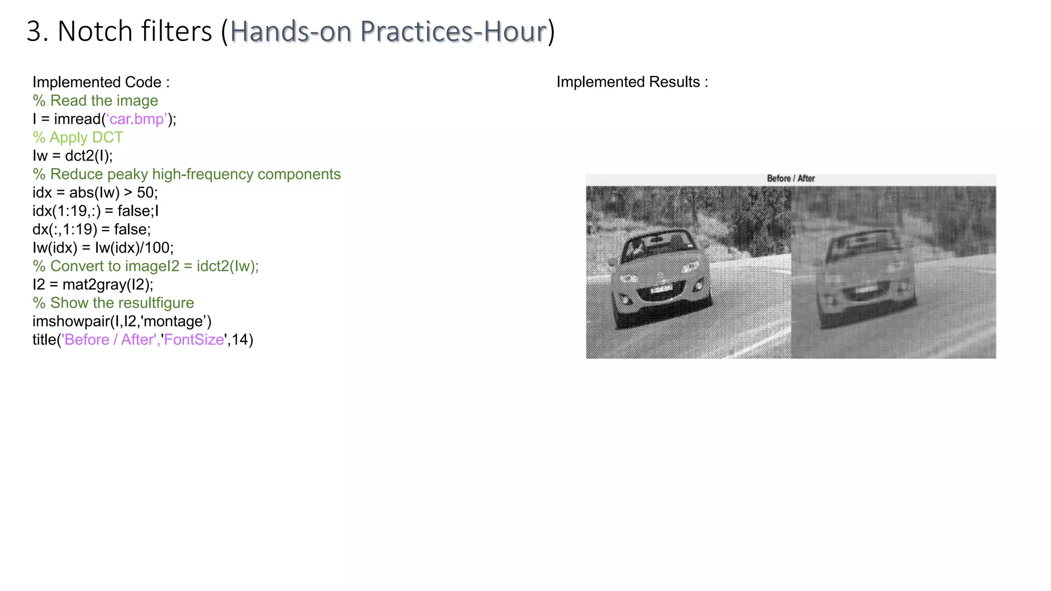 Implemented Code :
% Read the image
I = imread(‘car.bmp’);
% Apply DCT
Iw = dct2(I);
% Reduce peaky high-frequency components
idx = abs(Iw) > 50;
idx(1:19,:) = false;I
dx(:,1:19) = false;
Iw(idx) = Iw(idx)/100;
% Convert to imageI2 = idct2(Iw);
I2 = mat2gray(I2);
% Show the resultfigure
imshowpair(I,I2,'montage’)
title('Before / After','FontSize',14)
3. Notch filters (Hands-on Practices-Hour)
Implemented Results :
 