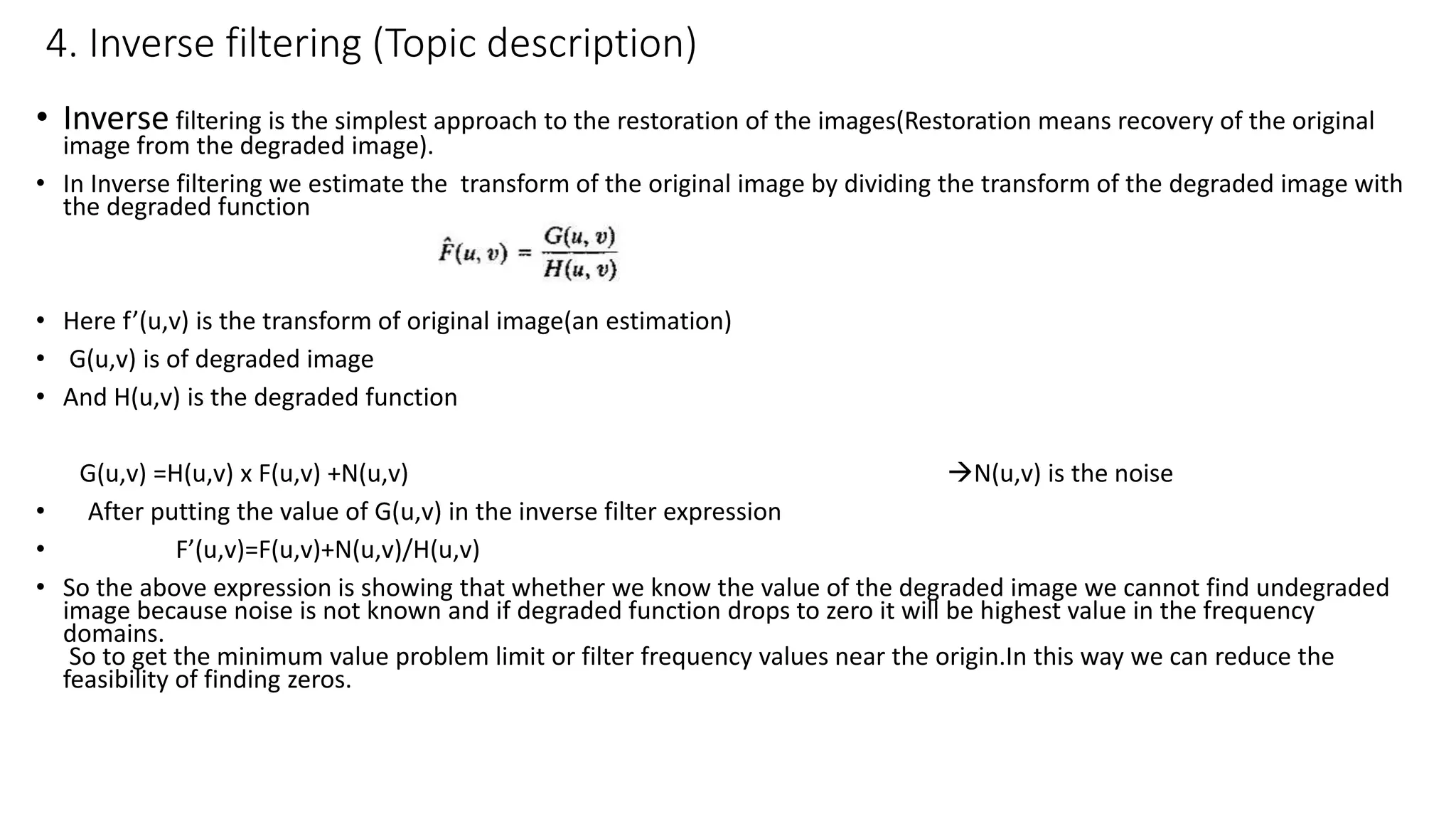 4. Inverse filtering (Topic description)
• Inverse filtering is the simplest approach to the restoration of the images(Restoration means recovery of the original
image from the degraded image).
• In Inverse filtering we estimate the transform of the original image by dividing the transform of the degraded image with
the degraded function
• Here f’(u,v) is the transform of original image(an estimation)
• G(u,v) is of degraded image
• And H(u,v) is the degraded function
G(u,v) =H(u,v) x F(u,v) +N(u,v) N(u,v) is the noise
• After putting the value of G(u,v) in the inverse filter expression
• F’(u,v)=F(u,v)+N(u,v)/H(u,v)
• So the above expression is showing that whether we know the value of the degraded image we cannot find undegraded
image because noise is not known and if degraded function drops to zero it will be highest value in the frequency
domains.
So to get the minimum value problem limit or filter frequency values near the origin.In this way we can reduce the
feasibility of finding zeros.
 