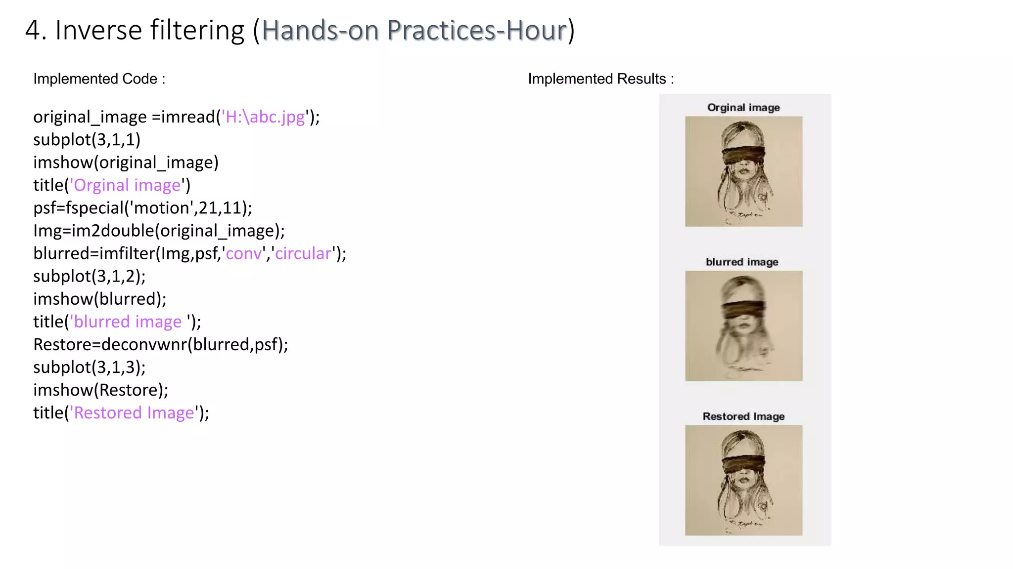 Implemented Code :
original_image =imread('H:abc.jpg');
subplot(3,1,1)
imshow(original_image)
title('Orginal image')
psf=fspecial('motion',21,11);
Img=im2double(original_image);
blurred=imfilter(Img,psf,'conv','circular');
subplot(3,1,2);
imshow(blurred);
title('blurred image ');
Restore=deconvwnr(blurred,psf);
subplot(3,1,3);
imshow(Restore);
title('Restored Image');
4. Inverse filtering (Hands-on Practices-Hour)
Implemented Results :
 