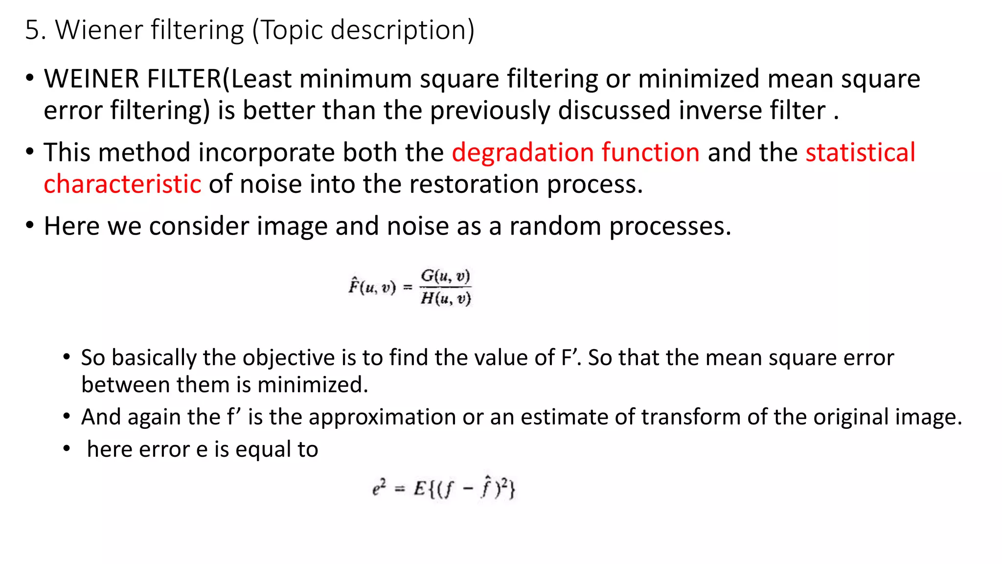 5. Wiener filtering (Topic description)
• WEINER FILTER(Least minimum square filtering or minimized mean square
error filtering) is better than the previously discussed inverse filter .
• This method incorporate both the degradation function and the statistical
characteristic of noise into the restoration process.
• Here we consider image and noise as a random processes.
• So basically the objective is to find the value of F’. So that the mean square error
between them is minimized.
• And again the f’ is the approximation or an estimate of transform of the original image.
• here error e is equal to
 