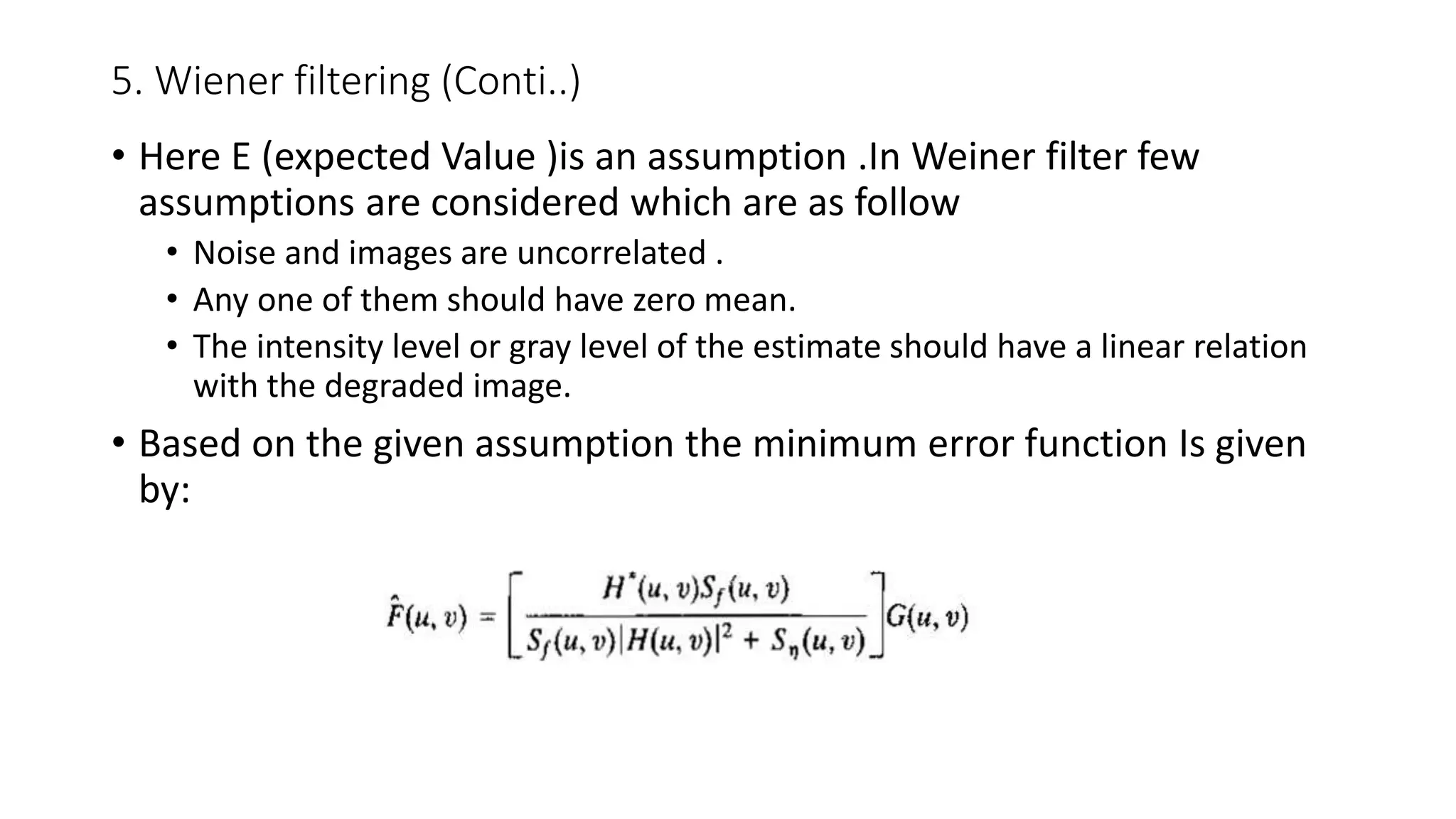5. Wiener filtering (Conti..)
• Here E (expected Value )is an assumption .In Weiner filter few
assumptions are considered which are as follow
• Noise and images are uncorrelated .
• Any one of them should have zero mean.
• The intensity level or gray level of the estimate should have a linear relation
with the degraded image.
• Based on the given assumption the minimum error function Is given
by:
 