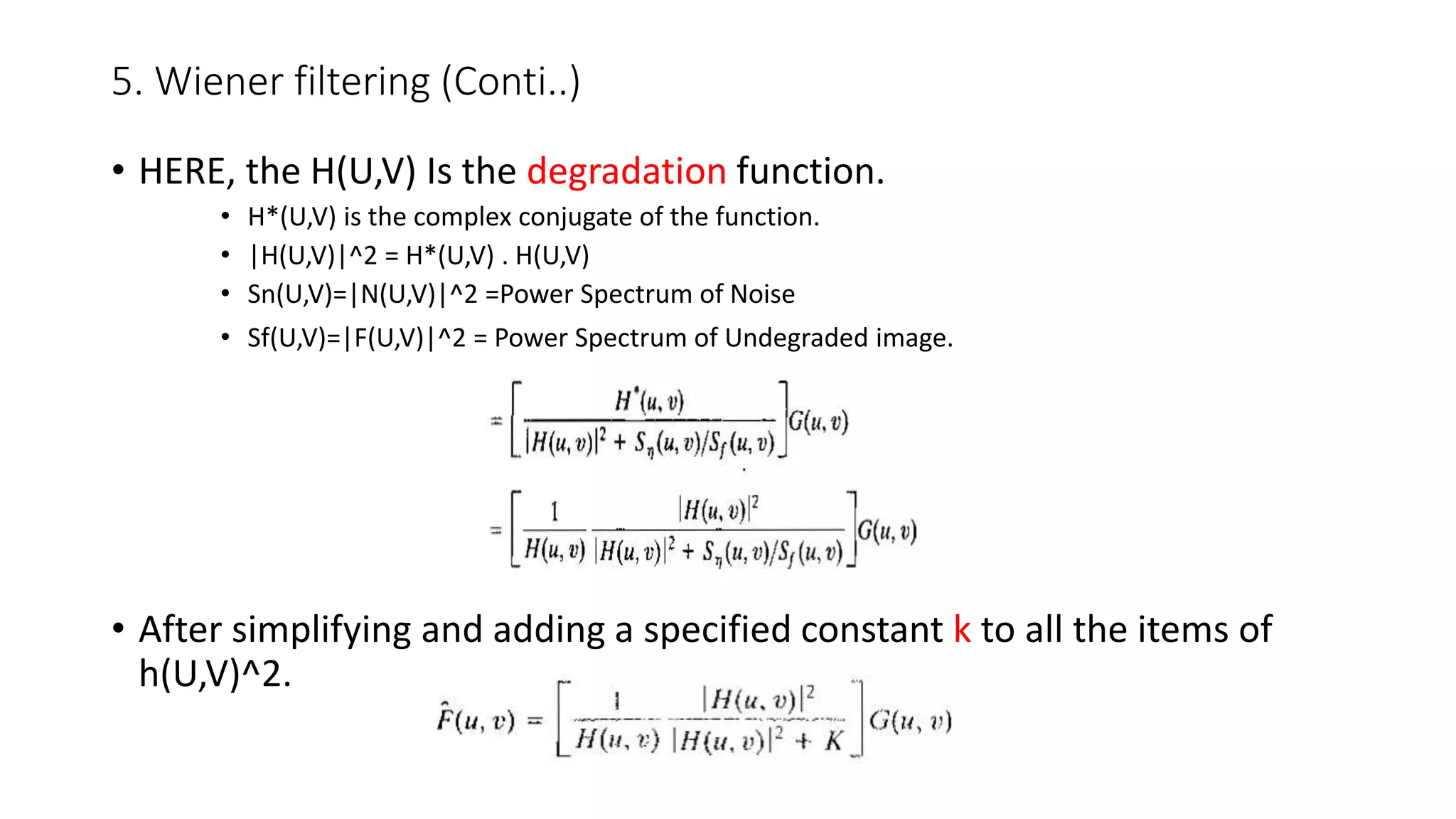 5. Wiener filtering (Conti..)
• HERE, the H(U,V) Is the degradation function.
• H*(U,V) is the complex conjugate of the function.
• |H(U,V)|^2 = H*(U,V) . H(U,V)
• Sn(U,V)=|N(U,V)|^2 =Power Spectrum of Noise
• Sf(U,V)=|F(U,V)|^2 = Power Spectrum of Undegraded image.
• After simplifying and adding a specified constant k to all the items of
h(U,V)^2.
 