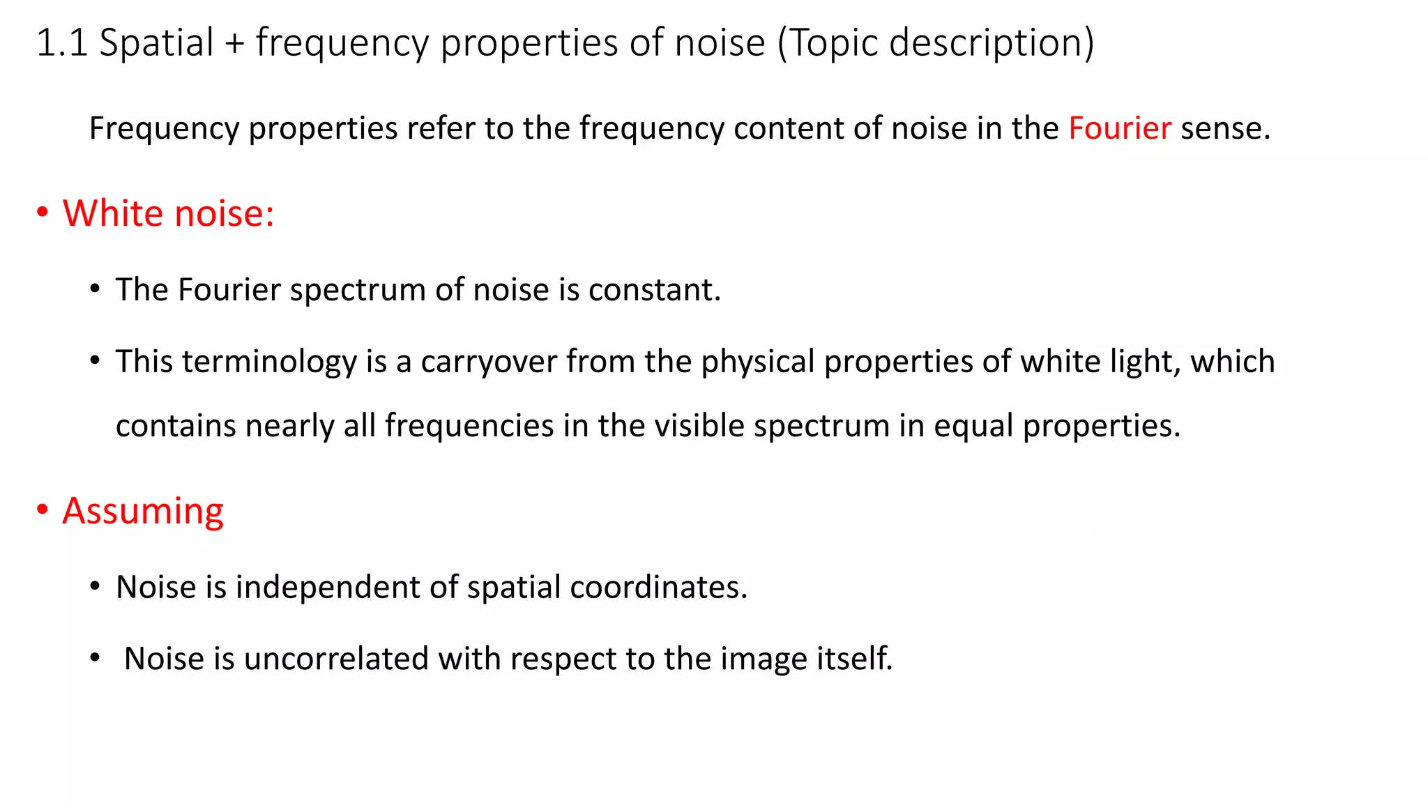 1.1 Spatial + frequency properties of noise (Topic description)
Frequency properties refer to the frequency content of noise in the Fourier sense.
• White noise:
• The Fourier spectrum of noise is constant.
• This terminology is a carryover from the physical properties of white light, which
contains nearly all frequencies in the visible spectrum in equal properties.
• Assuming
• Noise is independent of spatial coordinates.
• Noise is uncorrelated with respect to the image itself.
 