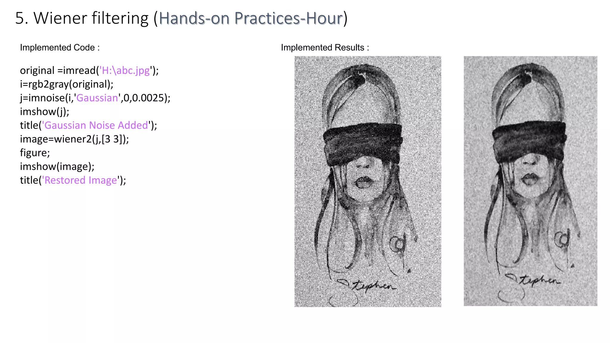 Implemented Code :
original =imread('H:abc.jpg');
i=rgb2gray(original);
j=imnoise(i,'Gaussian',0,0.0025);
imshow(j);
title('Gaussian Noise Added');
image=wiener2(j,[3 3]);
figure;
imshow(image);
title('Restored Image');
5. Wiener filtering (Hands-on Practices-Hour)
Implemented Results :
 