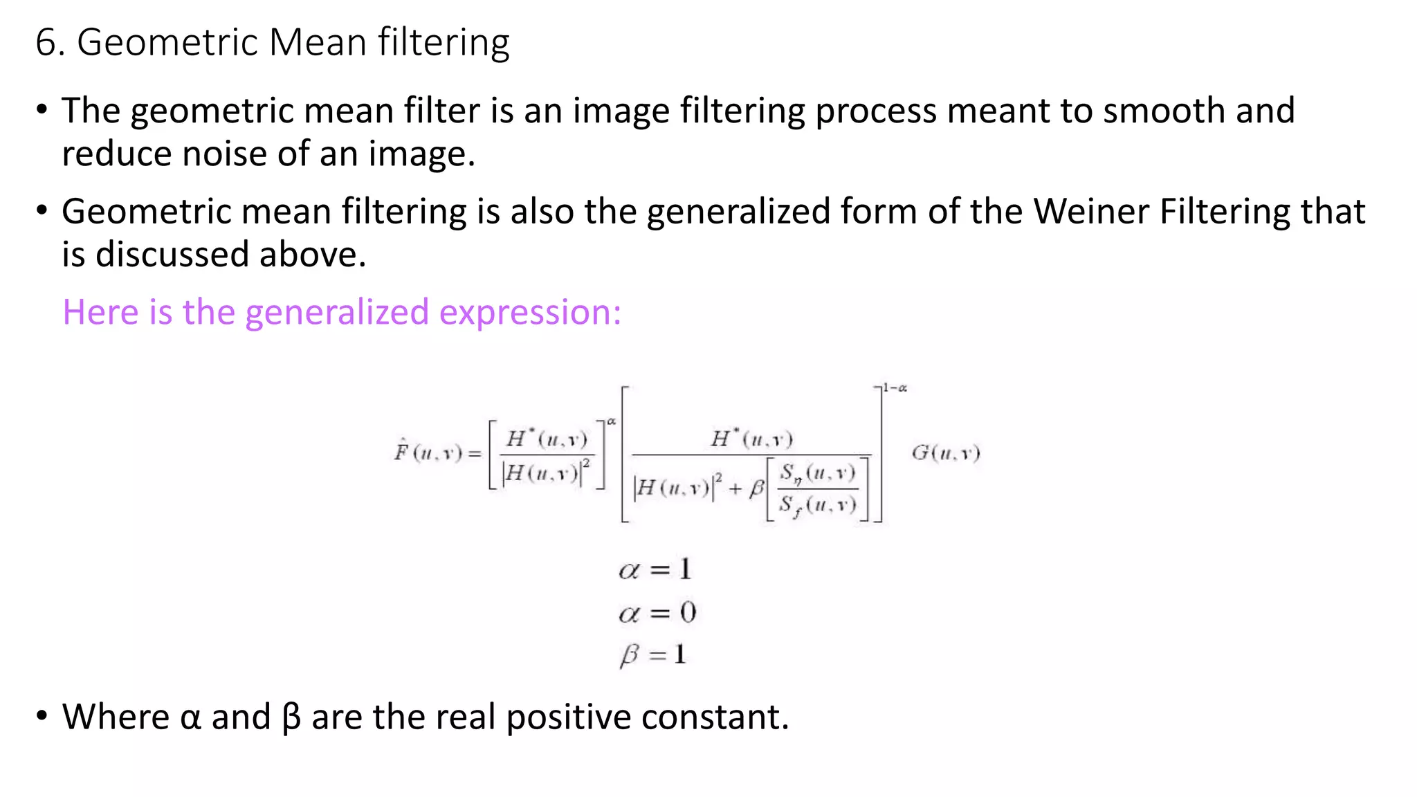 6. Geometric Mean filtering
• The geometric mean filter is an image filtering process meant to smooth and
reduce noise of an image.
• Geometric mean filtering is also the generalized form of the Weiner Filtering that
is discussed above.
Here is the generalized expression:
• Where α and β are the real positive constant.
 