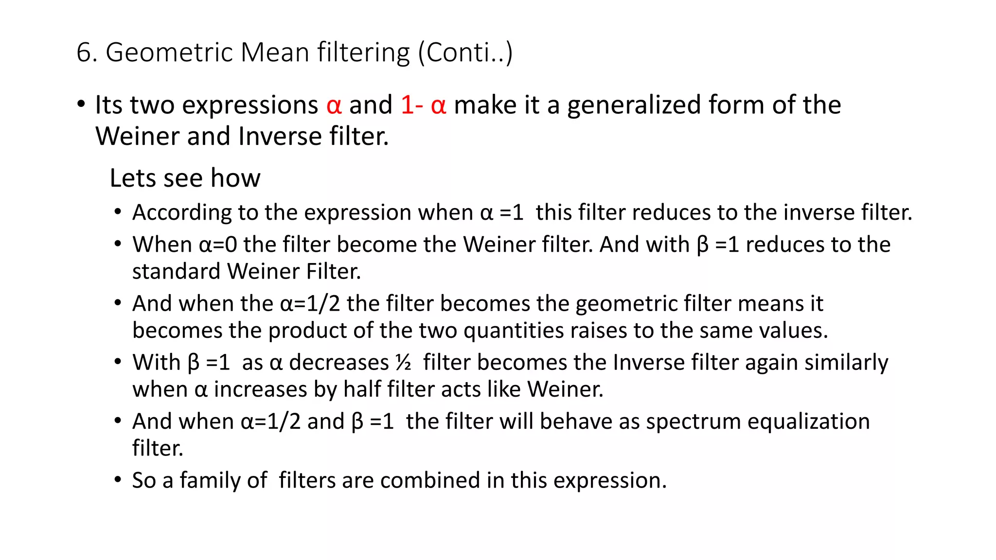 6. Geometric Mean filtering (Conti..)
• Its two expressions α and 1- α make it a generalized form of the
Weiner and Inverse filter.
Lets see how
• According to the expression when α =1 this filter reduces to the inverse filter.
• When α=0 the filter become the Weiner filter. And with β =1 reduces to the
standard Weiner Filter.
• And when the α=1/2 the filter becomes the geometric filter means it
becomes the product of the two quantities raises to the same values.
• With β =1 as α decreases ½ filter becomes the Inverse filter again similarly
when α increases by half filter acts like Weiner.
• And when α=1/2 and β =1 the filter will behave as spectrum equalization
filter.
• So a family of filters are combined in this expression.
 