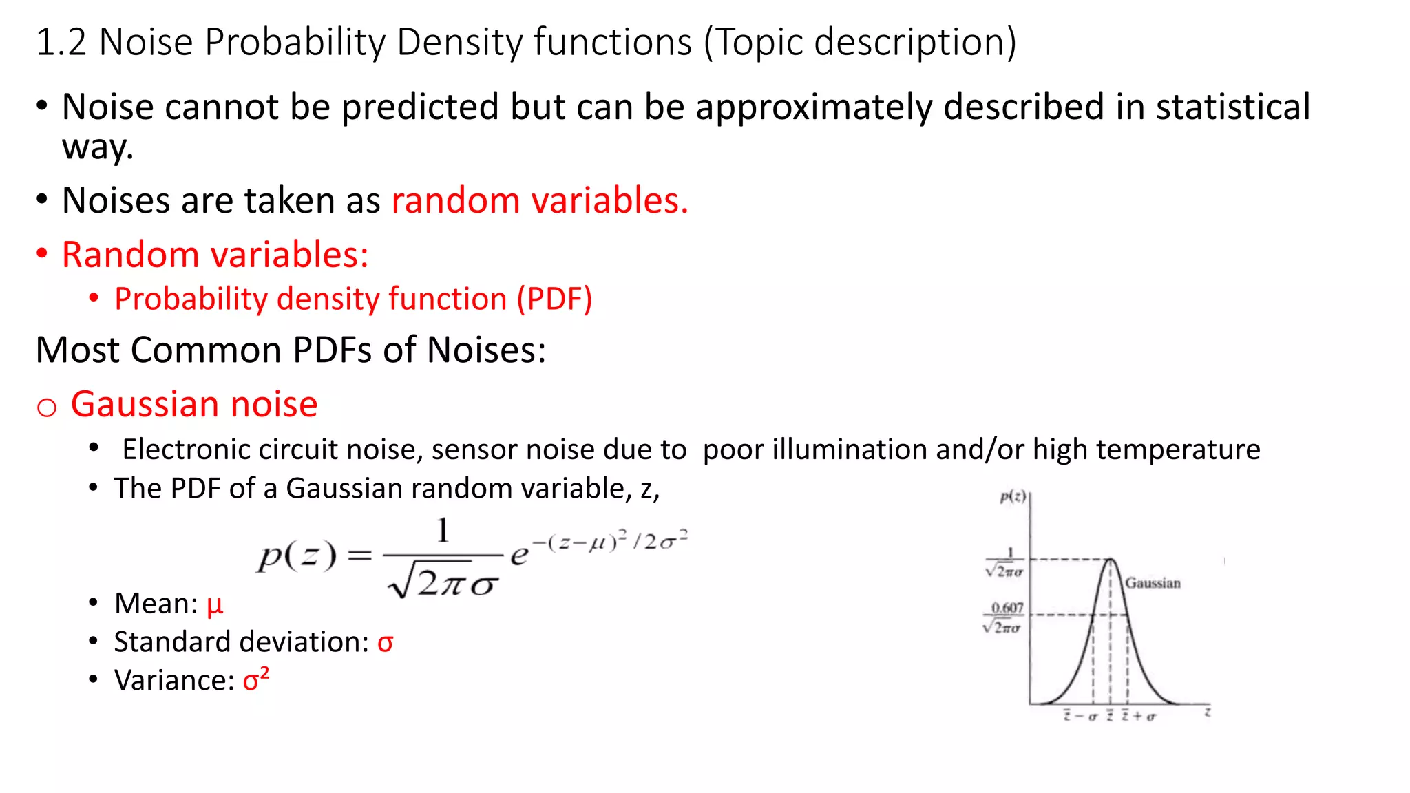 1.2 Noise Probability Density functions (Topic description)
• Noise cannot be predicted but can be approximately described in statistical
way.
• Noises are taken as random variables.
• Random variables:
• Probability density function (PDF)
Most Common PDFs of Noises:
o Gaussian noise
• Electronic circuit noise, sensor noise due to poor illumination and/or high temperature
• The PDF of a Gaussian random variable, z,
• Mean: µ
• Standard deviation: σ
• Variance: σ²
 