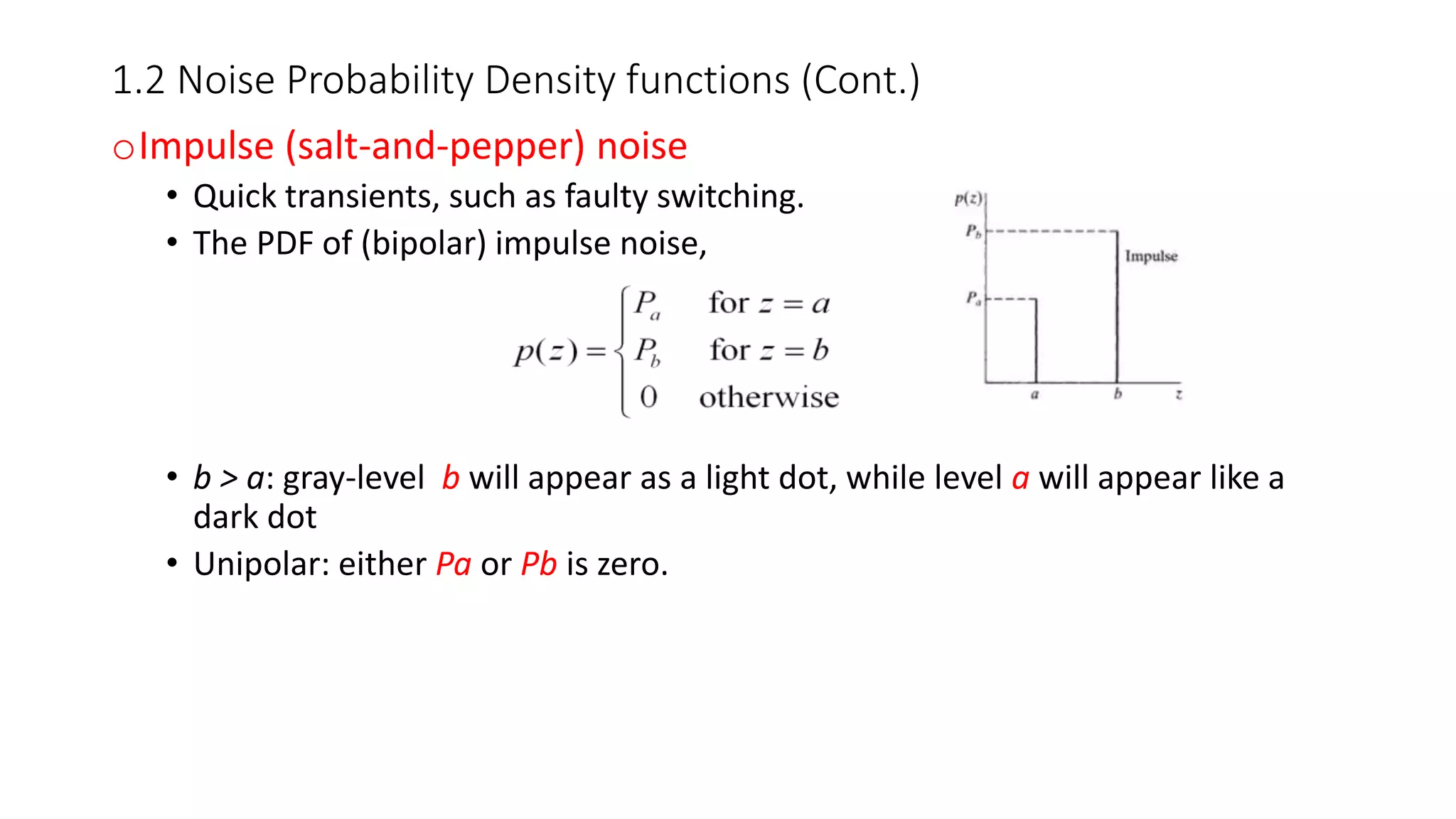 1.2 Noise Probability Density functions (Cont.)
oImpulse (salt-and-pepper) noise
• Quick transients, such as faulty switching.
• The PDF of (bipolar) impulse noise,
• b > a: gray-level b will appear as a light dot, while level a will appear like a
dark dot
• Unipolar: either Pa or Pb is zero.
 