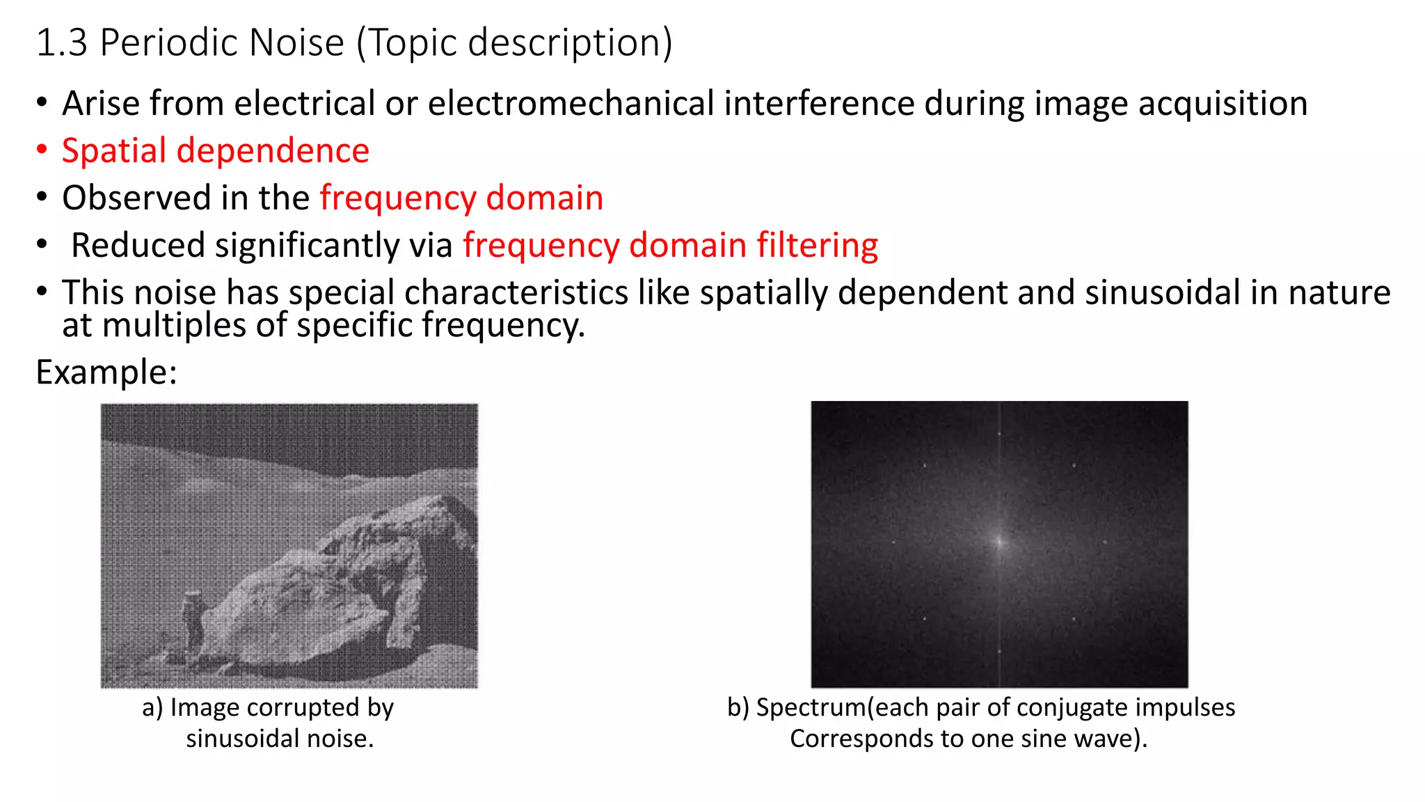 1.3 Periodic Noise (Topic description)
• Arise from electrical or electromechanical interference during image acquisition
• Spatial dependence
• Observed in the frequency domain
• Reduced significantly via frequency domain filtering
• This noise has special characteristics like spatially dependent and sinusoidal in nature
at multiples of specific frequency.
Example:
a) Image corrupted by b) Spectrum(each pair of conjugate impulses
sinusoidal noise. Corresponds to one sine wave).
 