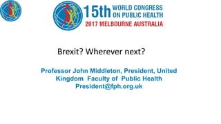 Professor John Middleton, President, United
Kingdom Faculty of Public Health
President@fph.org.uk
Brexit? Wherever next?
 