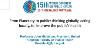 Professor John Middleton, President, United
Kingdom Faculty of Public Health
President@fph.org.uk
From Planetary to public: thinking globally, acting
locally, to improve the public’s health
 