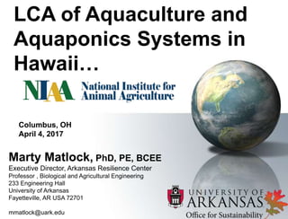 LCA of Aquaculture and
Aquaponics Systems in
Hawaii…
1
Marty Matlock, PhD, PE, BCEE
Executive Director, Arkansas Resilience Center
Professor , Biological and Agricultural Engineering
233 Engineering Hall
University of Arkansas
Fayetteville, AR USA 72701
mmatlock@uark.edu
Columbus, OH
April 4, 2017
 