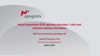 April 2017 - ©
Copyright 2017
Apogenix AG. All rights
reserved
1
TNF Superfamily Modulators –
Next Generation Immunotherapy
Novel hexavalent GITR agonists stimulate T cells and
enhance memory formation
AACR Annual Meeting, Washington DC
Meinolf Thiemann, PhD
Director Assay Development
April 4, 2017
 