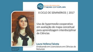 Uso de hypermedia cooperativo
em avaliação de mapa conceitual
para aprendizagem interdisciplinar
de Ciências
Laura Hellena Falceta
Graduanda em Licenciatura em Ciências da
Natureza
X CICLO DE SEMINÁRIOS | 2017
 