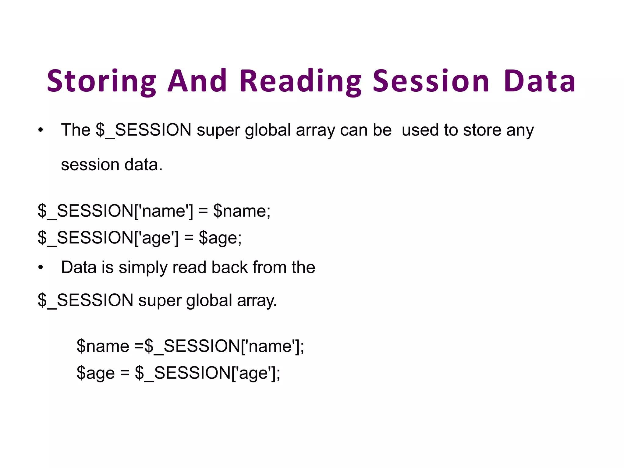 Storing And Reading Session Data
• The $_SESSION super global array can be used to store any
session data.
$_SESSION['name'] = $name;
$_SESSION['age'] = $age;
• Data is simply read back from the
$_SESSION super global array.
$name =$_SESSION['name'];
$age = $_SESSION['age'];
 