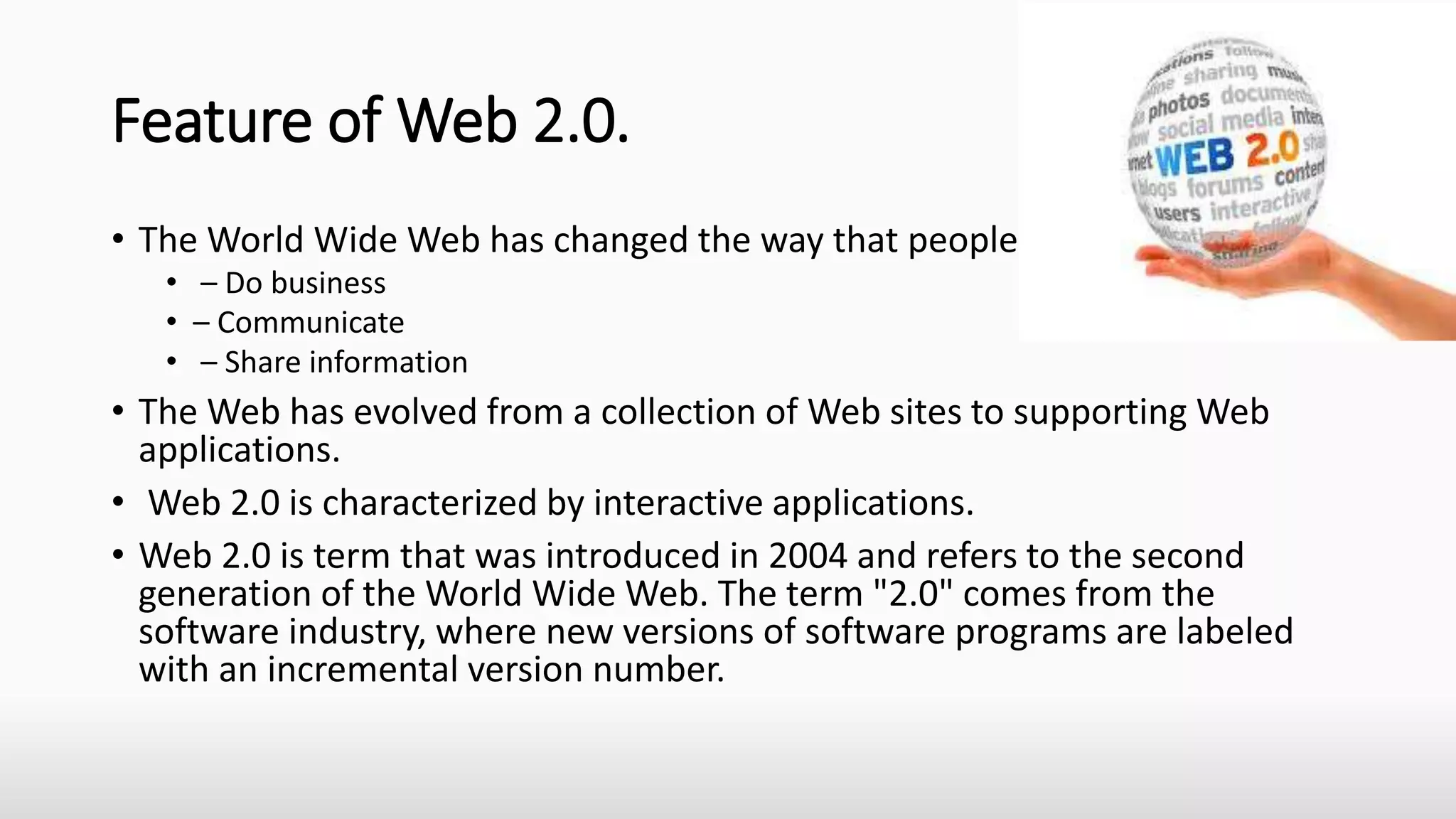 Feature of Web 2.0.
• The World Wide Web has changed the way that people
• – Do business
• – Communicate
• – Share information
• The Web has evolved from a collection of Web sites to supporting Web
applications.
• Web 2.0 is characterized by interactive applications.
• Web 2.0 is term that was introduced in 2004 and refers to the second
generation of the World Wide Web. The term "2.0" comes from the
software industry, where new versions of software programs are labeled
with an incremental version number.
 