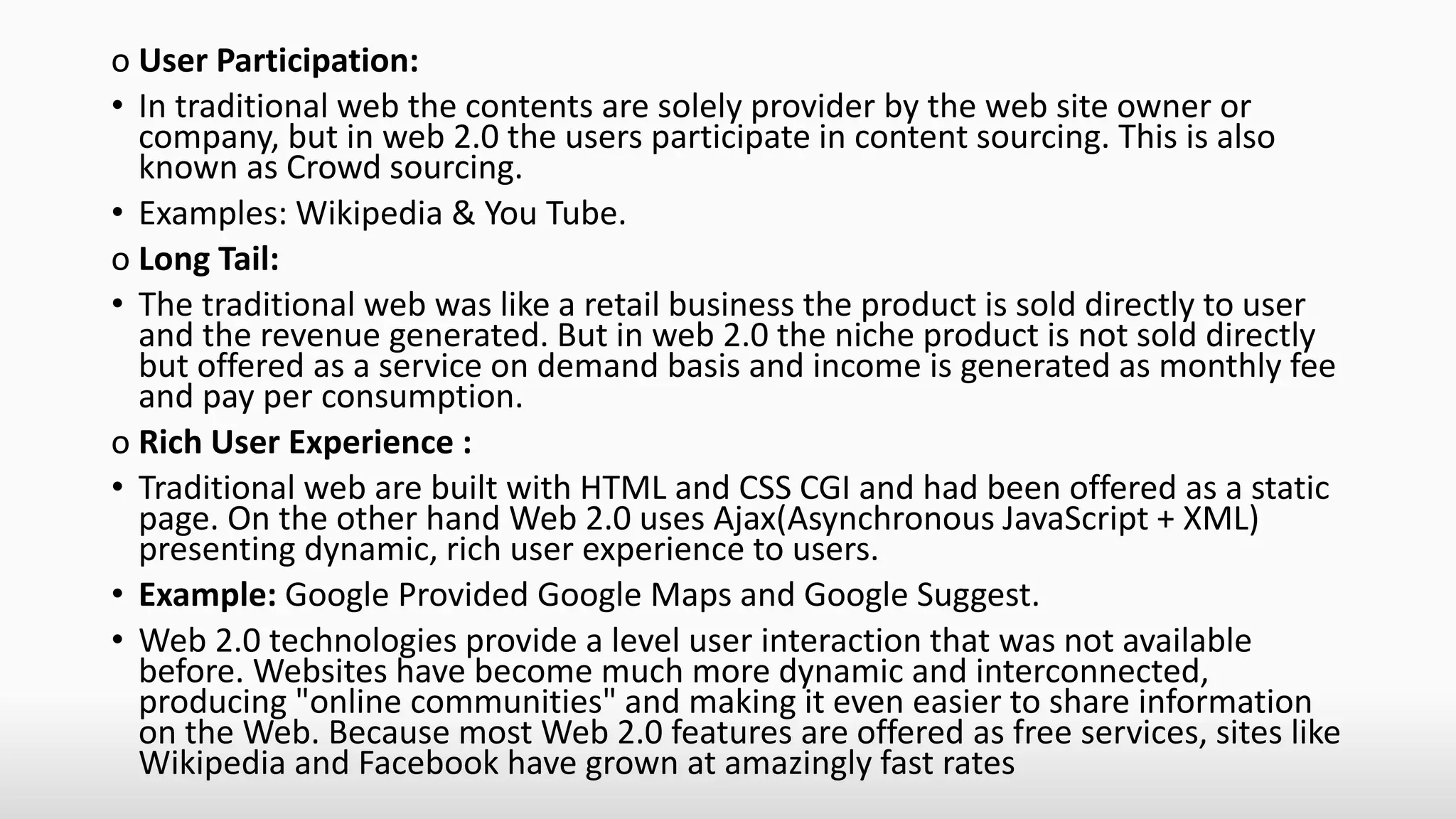 o User Participation:
• In traditional web the contents are solely provider by the web site owner or
company, but in web 2.0 the users participate in content sourcing. This is also
known as Crowd sourcing.
• Examples: Wikipedia & You Tube.
o Long Tail:
• The traditional web was like a retail business the product is sold directly to user
and the revenue generated. But in web 2.0 the niche product is not sold directly
but offered as a service on demand basis and income is generated as monthly fee
and pay per consumption.
o Rich User Experience :
• Traditional web are built with HTML and CSS CGI and had been offered as a static
page. On the other hand Web 2.0 uses Ajax(Asynchronous JavaScript + XML)
presenting dynamic, rich user experience to users.
• Example: Google Provided Google Maps and Google Suggest.
• Web 2.0 technologies provide a level user interaction that was not available
before. Websites have become much more dynamic and interconnected,
producing "online communities" and making it even easier to share information
on the Web. Because most Web 2.0 features are offered as free services, sites like
Wikipedia and Facebook have grown at amazingly fast rates
 