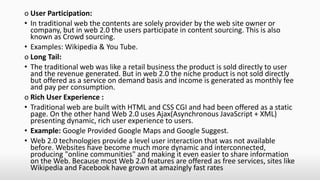 o User Participation:
• In traditional web the contents are solely provider by the web site owner or
company, but in web 2.0 the users participate in content sourcing. This is also
known as Crowd sourcing.
• Examples: Wikipedia & You Tube.
o Long Tail:
• The traditional web was like a retail business the product is sold directly to user
and the revenue generated. But in web 2.0 the niche product is not sold directly
but offered as a service on demand basis and income is generated as monthly fee
and pay per consumption.
o Rich User Experience :
• Traditional web are built with HTML and CSS CGI and had been offered as a static
page. On the other hand Web 2.0 uses Ajax(Asynchronous JavaScript + XML)
presenting dynamic, rich user experience to users.
• Example: Google Provided Google Maps and Google Suggest.
• Web 2.0 technologies provide a level user interaction that was not available
before. Websites have become much more dynamic and interconnected,
producing "online communities" and making it even easier to share information
on the Web. Because most Web 2.0 features are offered as free services, sites like
Wikipedia and Facebook have grown at amazingly fast rates
 