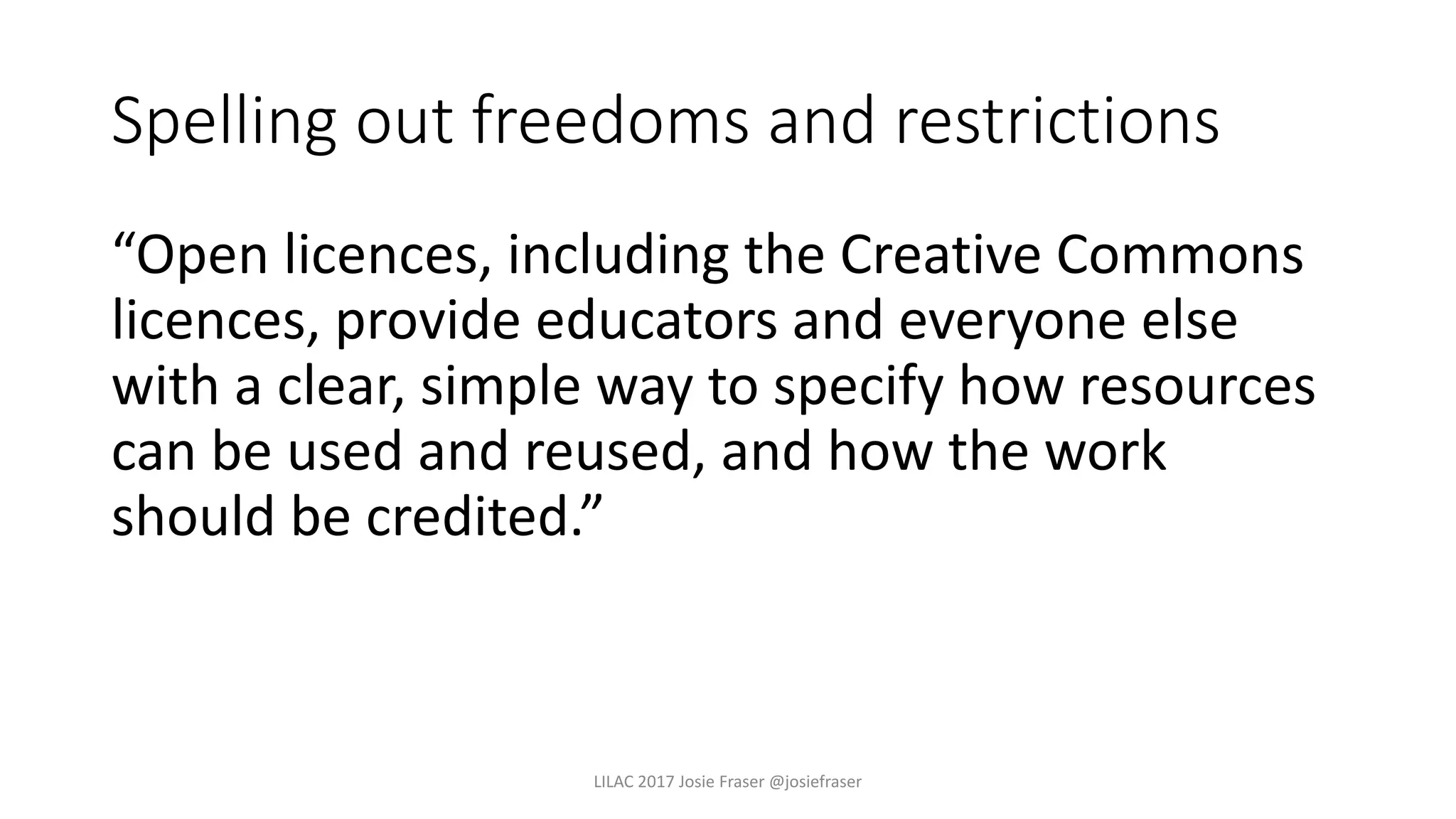 Spelling out freedoms and restrictions
“Open licences, including the Creative Commons
licences, provide educators and everyone else
with a clear, simple way to specify how resources
can be used and reused, and how the work
should be credited.”
LILAC 2017 Josie Fraser @josiefraser
 
