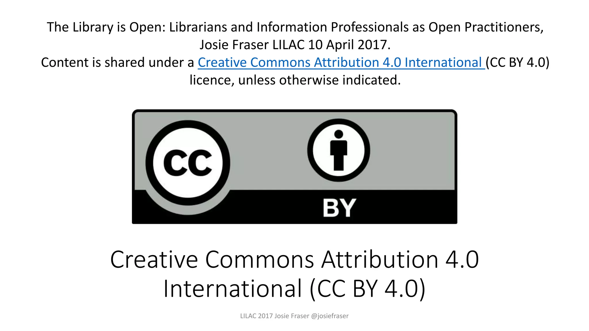 Creative Commons Attribution 4.0
International (CC BY 4.0)
LILAC 2017 Josie Fraser @josiefraser
The Library is Open: Librarians and Information Professionals as Open Practitioners,
Josie Fraser LILAC 10 April 2017.
Content is shared under a Creative Commons Attribution 4.0 International (CC BY 4.0)
licence, unless otherwise indicated.
 