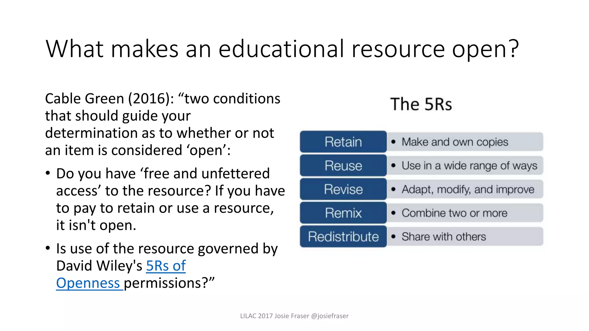 What makes an educational resource open?
Cable Green (2016): “two conditions
that should guide your
determination as to whether or not
an item is considered ‘open’:
• Do you have ‘free and unfettered
access’ to the resource? If you have
to pay to retain or use a resource,
it isn't open.
• Is use of the resource governed by
David Wiley's 5Rs of
Openness permissions?”
LILAC 2017 Josie Fraser @josiefraser
 
