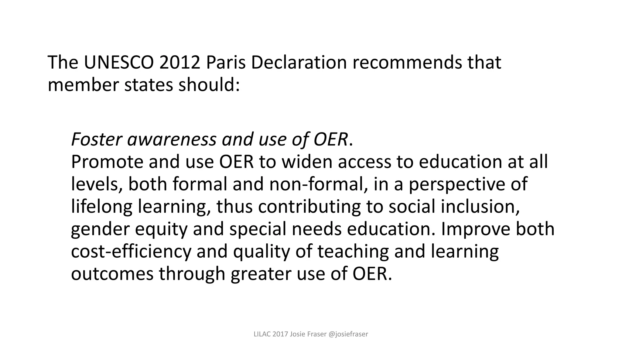 The UNESCO 2012 Paris Declaration recommends that
member states should:
Foster awareness and use of OER.
Promote and use OER to widen access to education at all
levels, both formal and non-formal, in a perspective of
lifelong learning, thus contributing to social inclusion,
gender equity and special needs education. Improve both
cost-efficiency and quality of teaching and learning
outcomes through greater use of OER.
LILAC 2017 Josie Fraser @josiefraser
 