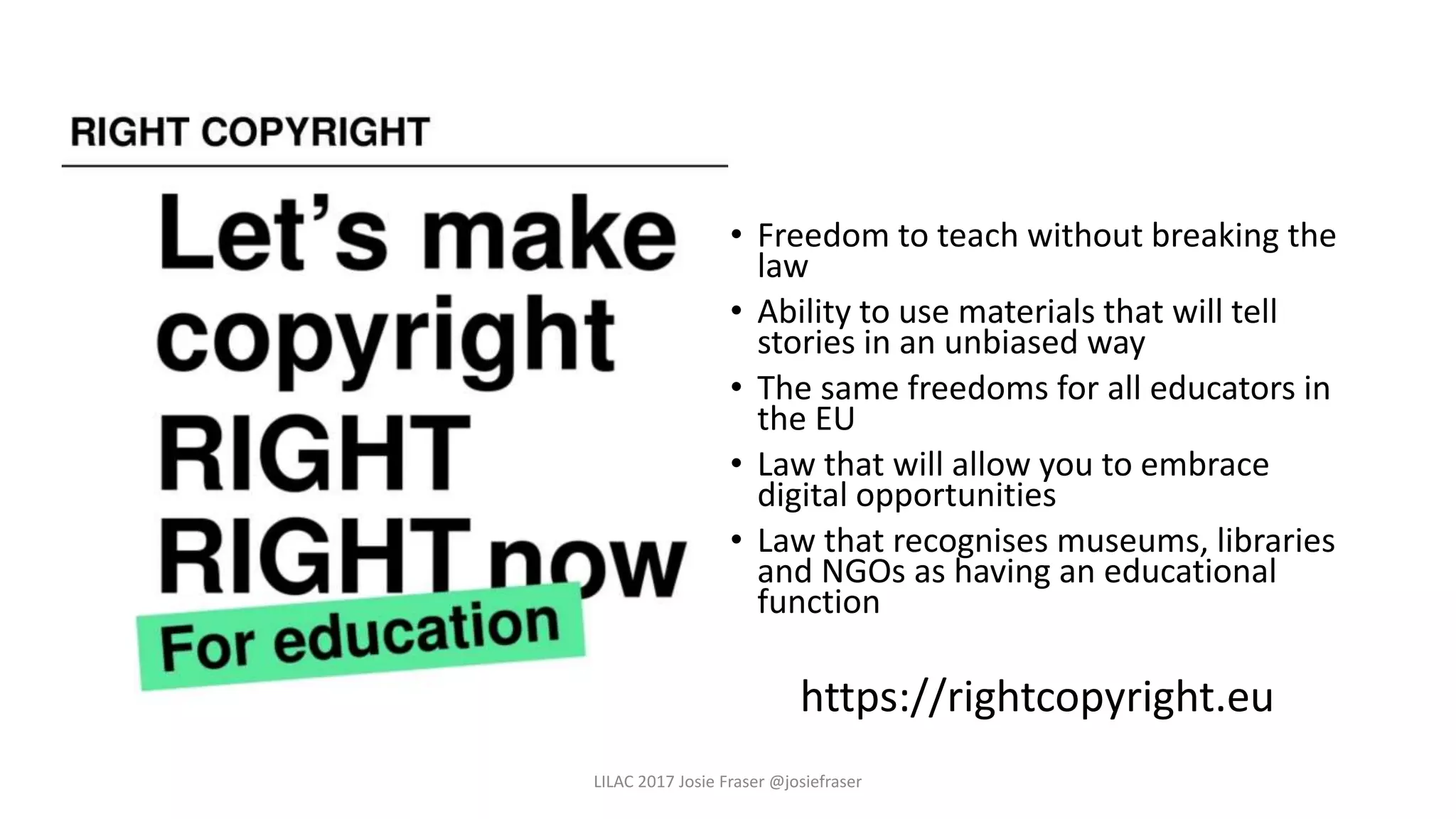 • Freedom to teach without breaking the
law
• Ability to use materials that will tell
stories in an unbiased way
• The same freedoms for all educators in
the EU
• Law that will allow you to embrace
digital opportunities
• Law that recognises museums, libraries
and NGOs as having an educational
function
https://rightcopyright.eu
LILAC 2017 Josie Fraser @josiefraser
 