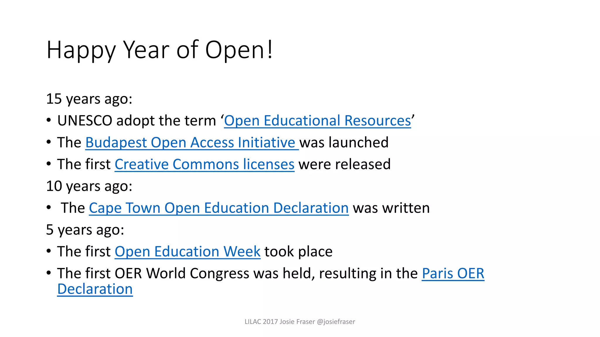 Happy Year of Open!
​15 years ago:
• UNESCO adopt the term ‘Open Educational Resources’
• The Budapest Open Access Initiative was launched
• The first Creative Commons licenses were released
10 years ago:
• The Cape Town Open Education Declaration was written
5 years ago:
• The first Open Education Week took place
• The first OER World Congress was held, resulting in the Paris OER
Declaration
LILAC 2017 Josie Fraser @josiefraser
 
