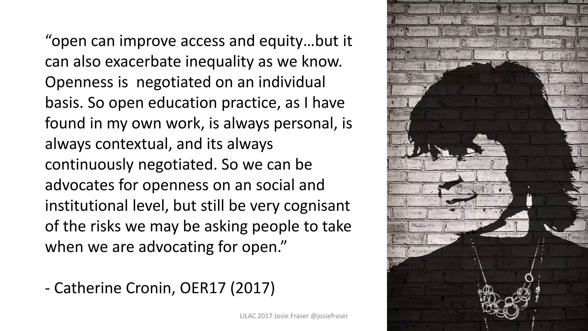 LILAC 2017 Josie Fraser @josiefraser
“open can improve access and equity…but it
can also exacerbate inequality as we know.
Openness is negotiated on an individual
basis. So open education practice, as I have
found in my own work, is always personal, is
always contextual, and its always
continuously negotiated. So we can be
advocates for openness on an social and
institutional level, but still be very cognisant
of the risks we may be asking people to take
when we are advocating for open.”
- Catherine Cronin, OER17 (2017)
 