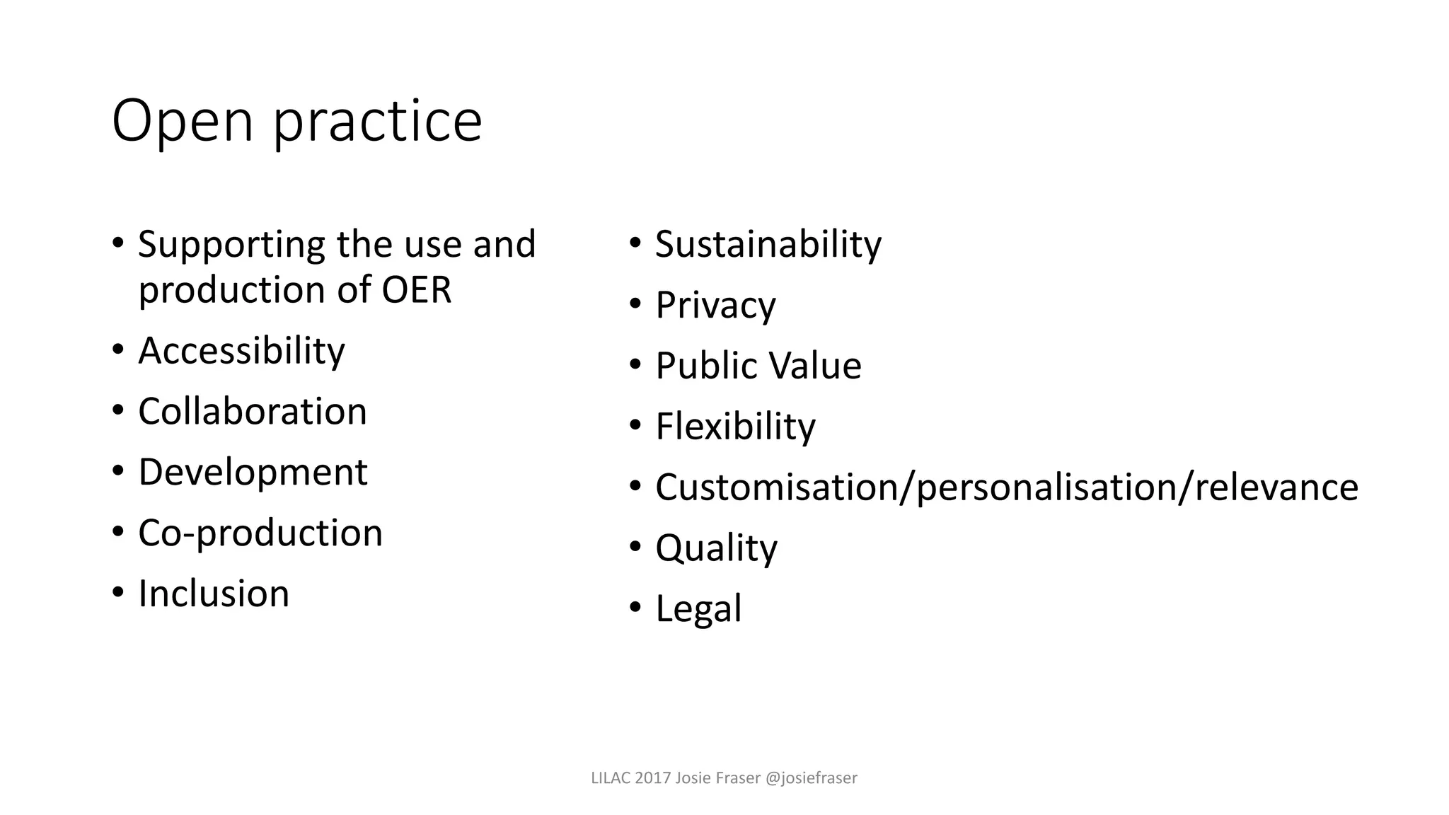 Open practice
• Supporting the use and
production of OER
• Accessibility
• Collaboration
• Development
• Co-production
• Inclusion
• Sustainability
• Privacy
• Public Value
• Flexibility
• Customisation/personalisation/relevance
• Quality
• Legal
LILAC 2017 Josie Fraser @josiefraser
 