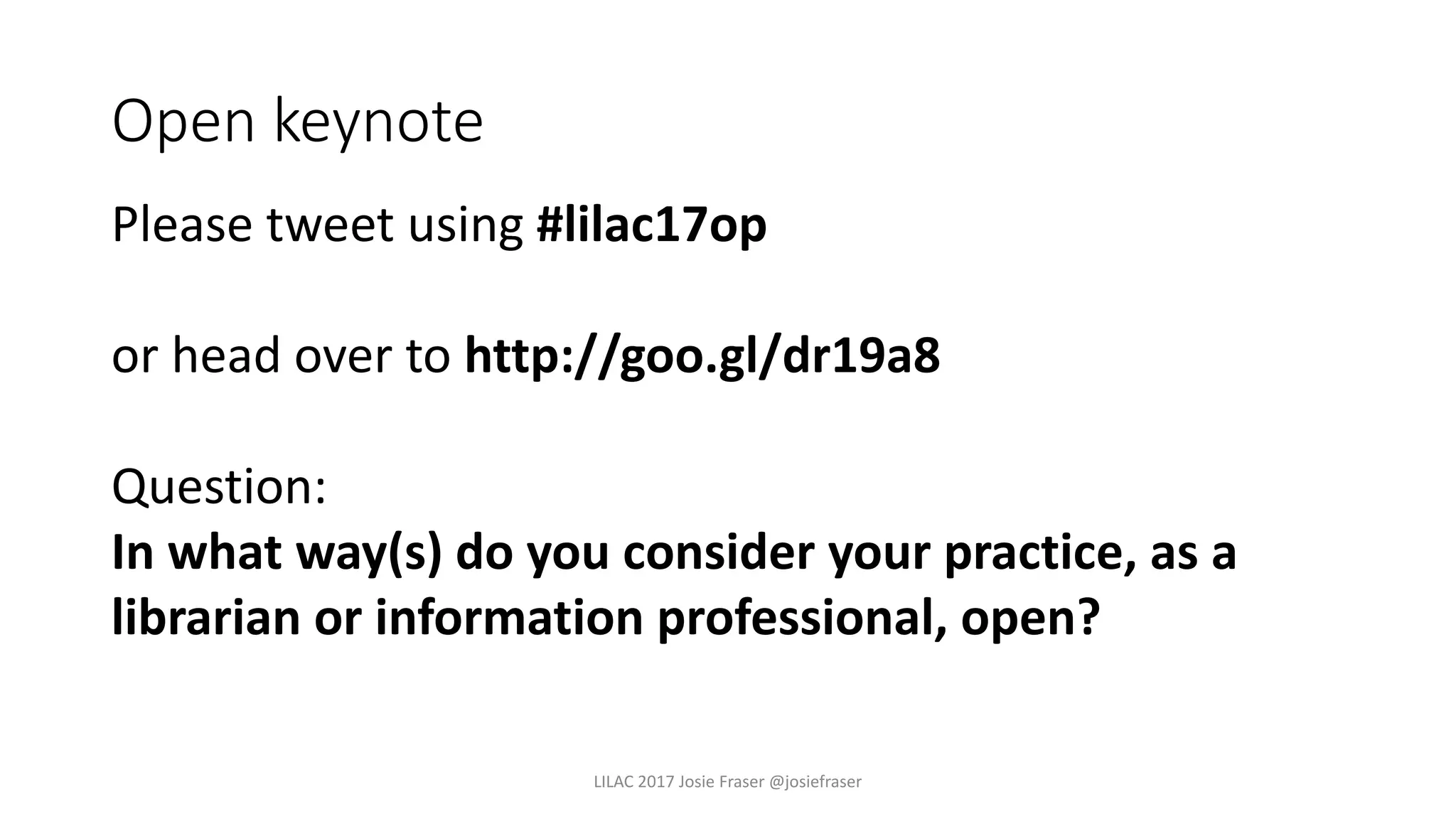 Open keynote
Please tweet using #lilac17op
or head over to http://goo.gl/dr19a8
Question:
In what way(s) do you consider your practice, as a
librarian or information professional, open?
LILAC 2017 Josie Fraser @josiefraser
 
