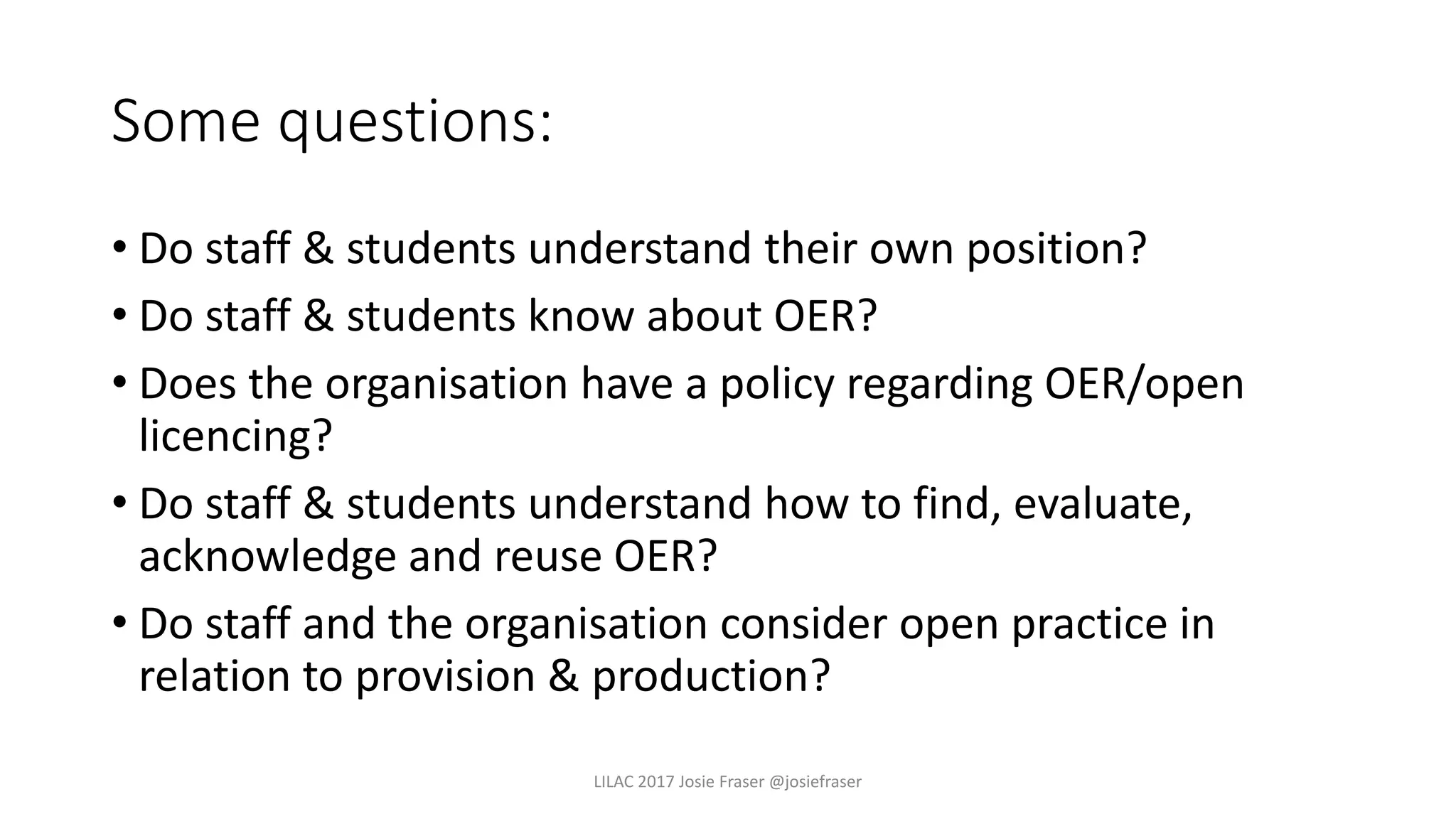 Some questions:
• Do staff & students understand their own position?
• Do staff & students know about OER?
• Does the organisation have a policy regarding OER/open
licencing?
• Do staff & students understand how to find, evaluate,
acknowledge and reuse OER?
• Do staff and the organisation consider open practice in
relation to provision & production?
LILAC 2017 Josie Fraser @josiefraser
 