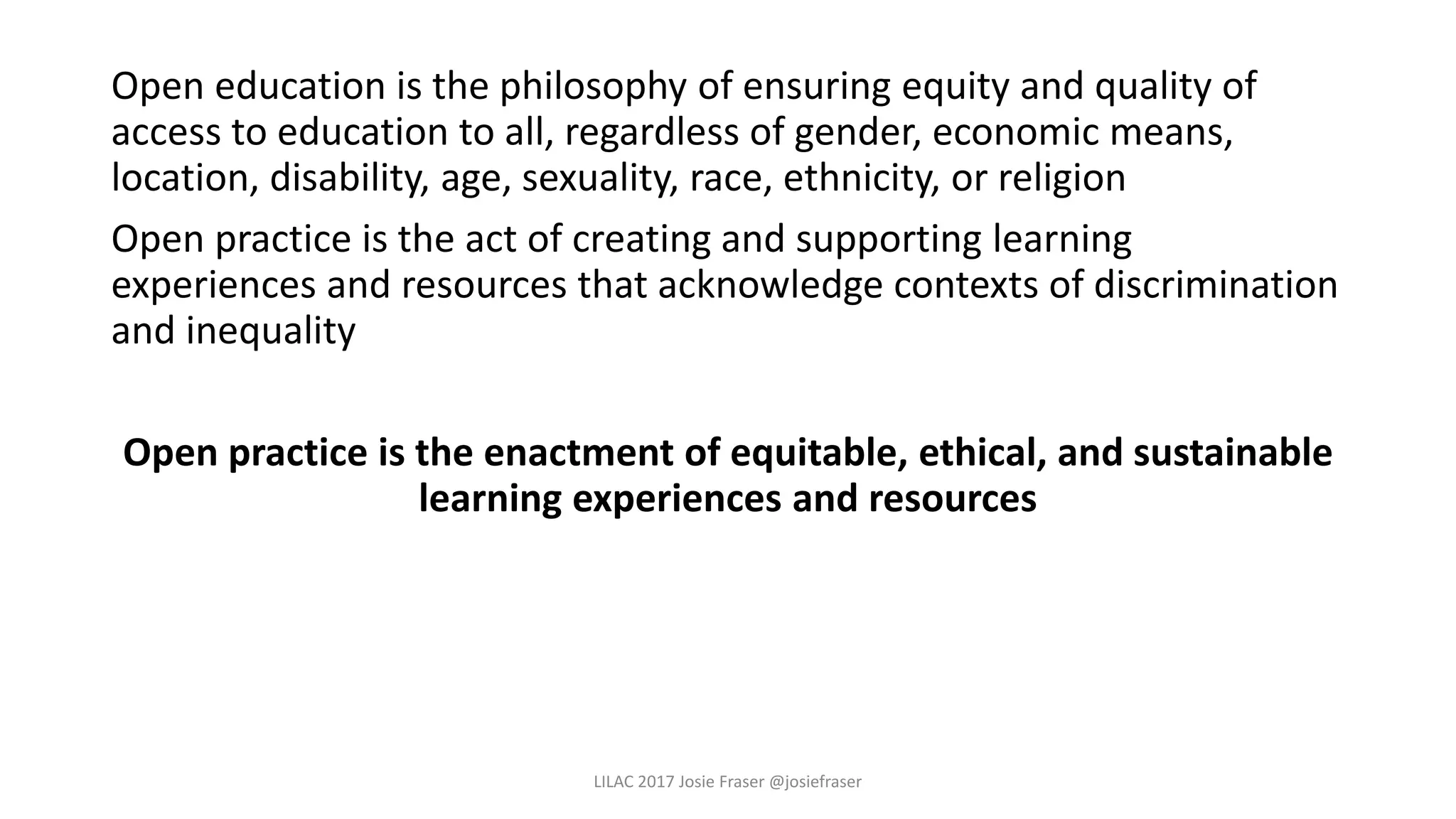 Open education is the philosophy of ensuring equity and quality of
access to education to all, regardless of gender, economic means,
location, disability, age, sexuality, race, ethnicity, or religion
Open practice is the act of creating and supporting learning
experiences and resources that acknowledge contexts of discrimination
and inequality
Open practice is the enactment of equitable, ethical, and sustainable
learning experiences and resources
LILAC 2017 Josie Fraser @josiefraser
 
