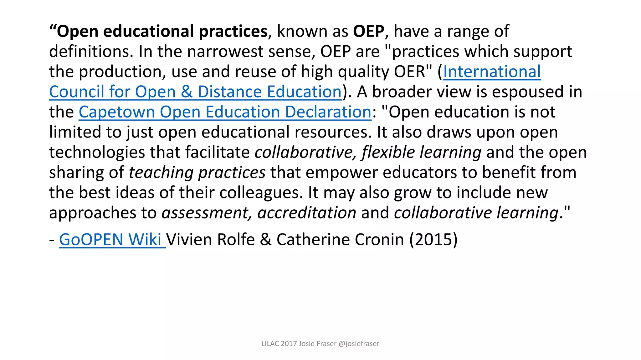 “Open educational practices, known as OEP, have a range of
definitions. In the narrowest sense, OEP are "practices which support
the production, use and reuse of high quality OER" (International
Council for Open & Distance Education). A broader view is espoused in
the Capetown Open Education Declaration: "Open education is not
limited to just open educational resources. It also draws upon open
technologies that facilitate collaborative, flexible learning and the open
sharing of teaching practices that empower educators to benefit from
the best ideas of their colleagues. It may also grow to include new
approaches to assessment, accreditation and collaborative learning."
- GoOPEN Wiki Vivien Rolfe & Catherine Cronin (2015)
LILAC 2017 Josie Fraser @josiefraser
 