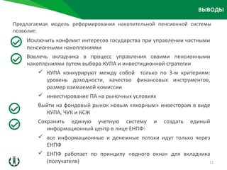ВЫВОДЫ
Исключить конфликт интересов государства при управлении частными
пенсионными накоплениями
Вовлечь вкладчика в процесс управления своими пенсионными
накоплениями путем выбора КУПА и инвестиционной стратегии
 КУПА конкурируют между собой только по 3-м критериям:
уровень доходности, качество финансовых инструментов,
размер взимаемой комиссии
 инвестирование ПА на рыночных условиях
Выйти на фондовый рынок новым «якорным» инвесторам в виде
КУПА, ЧУК и КСЖ
Сохранить единую учетную систему и создать единый
информационный центр в лице ЕНПФ:
 все информационные и денежные потоки идут только через
ЕНПФ
 ЕНПФ работает по принципу «одного окна» для вкладчика
(получателя)
Предлагаемая модель реформирования накопительной пенсионной системы
позволит:
12
 