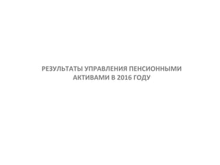 Результаты управления пенсионными
активами в 2016 году
РЕЗУЛЬТАТЫ УПРАВЛЕНИЯ ПЕНСИОННЫМИ
АКТИВАМИ В 2016 ГОДУ
 