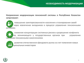 Направления модернизации пенсионной системы в Республике Казахстан
затрагивают:
повышение заинтересованности населения в планировании своей
пенсии через вовлечение вкладчиков в процессе управления пенсионными
активами;
снижение концентрации системных рисков и разрешение конфликта
интересов, возникающего у государственных органов при управлении
частными пенсионными накоплениями
развитие отечественного фондового рынка за счет появления новых
институциональных инвесторов
НЕОБХОДИМОСТЬ МОДЕРНИЗАЦИИ
8
 