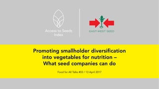 Promoting smallholder diversification
into vegetables for nutrition –
What seed companies can do
Food for All Talks #03 / 13 April 2017
 