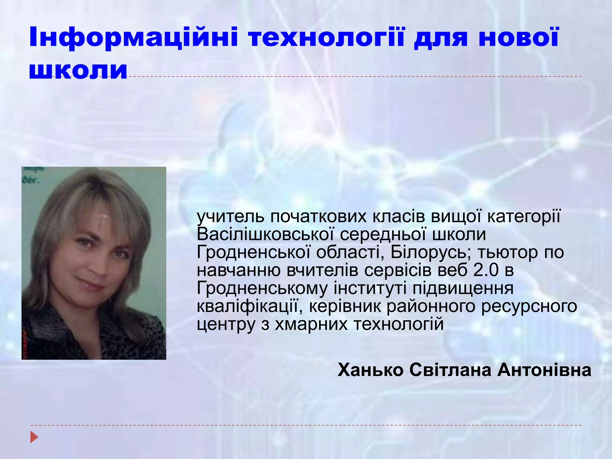 Інформаційні технології для нової
школи
учитель початкових класів вищої категорії
Васілішковської середньої школи
Гродненської області, Білорусь; тьютор по
навчанню вчителів сервісів веб 2.0 в
Гродненському інституті підвищення
кваліфікації, керівник районного ресурсного
центру з хмарних технологій
Ханько Світлана Антонівна
 