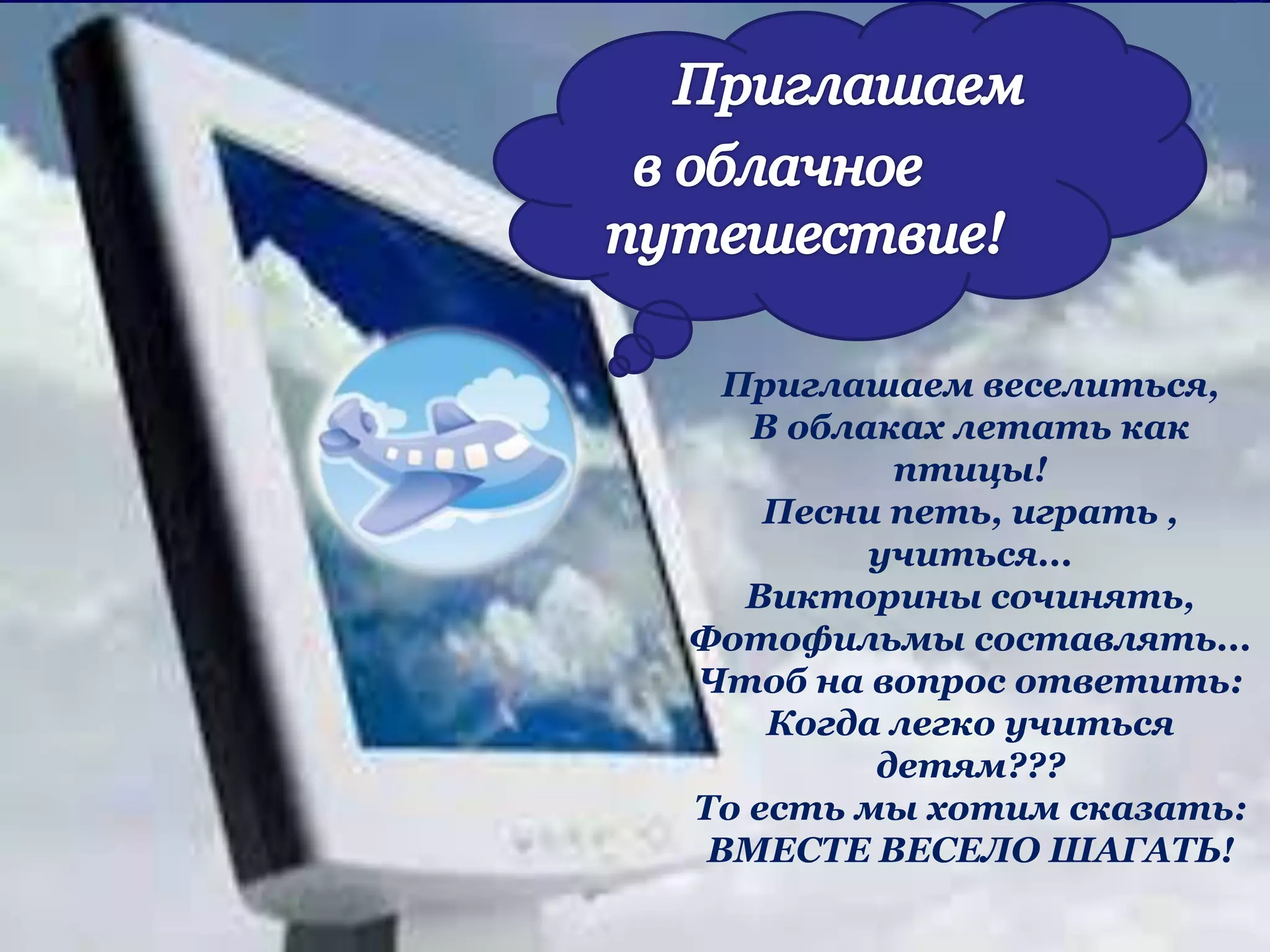 Приглашаем веселиться,
В облаках летать как
птицы!
Песни петь, играть ,
учиться...
Викторины сочинять,
Фотофильмы составлять...
Чтоб на вопрос ответить:
Когда легко учиться
детям???
То есть мы хотим сказать:
ВМЕСТЕ ВЕСЕЛО ШАГАТЬ!
 