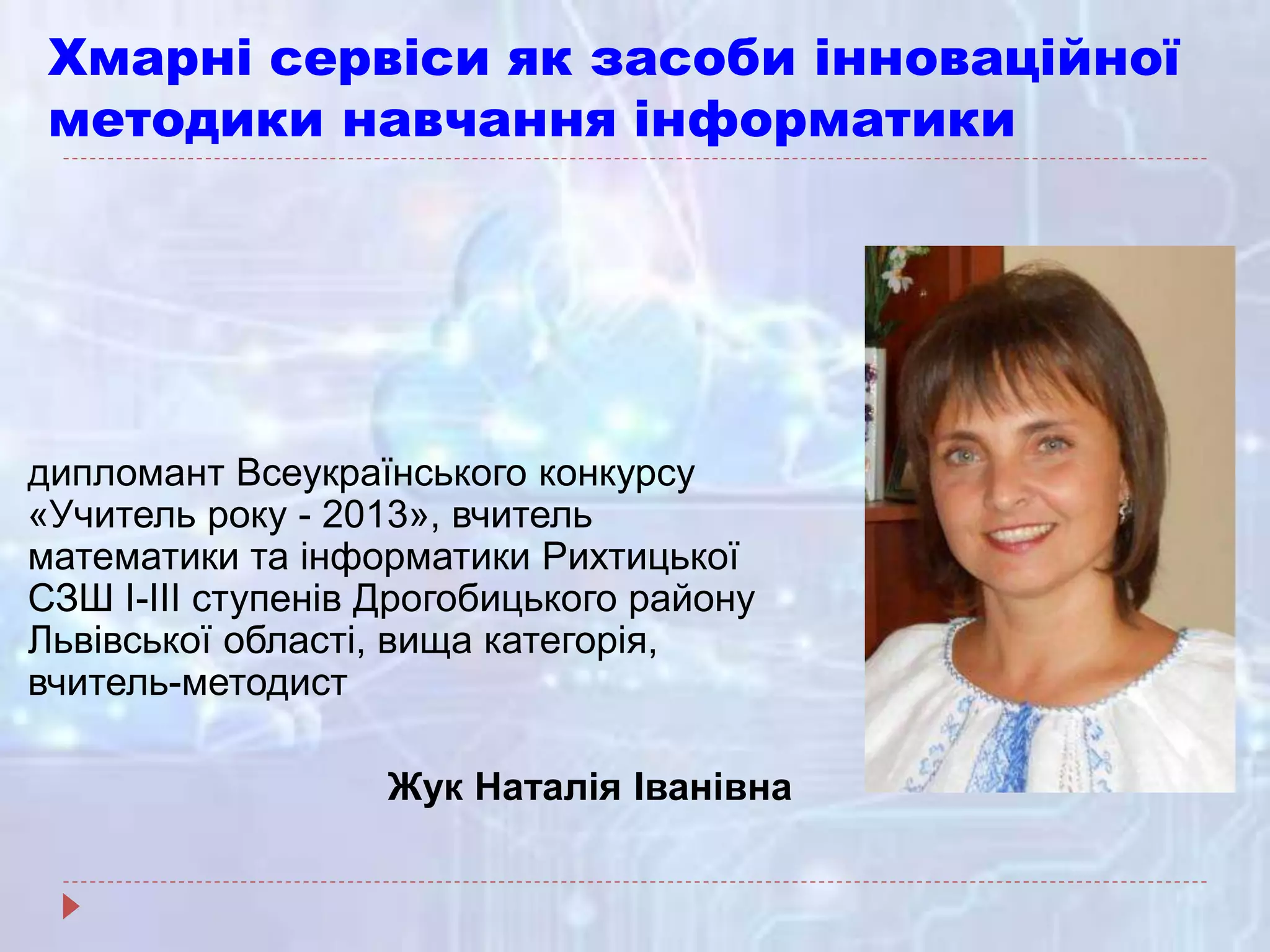 Хмарні сервіси як засоби інноваційної
методики навчання інформатики
дипломант Всеукраїнського конкурсу
«Учитель року - 2013», вчитель
математики та інформатики Рихтицької
СЗШ І-ІІІ ступенів Дрогобицького району
Львівської області, вища категорія,
вчитель-методист
Жук Наталія Іванівна
 
