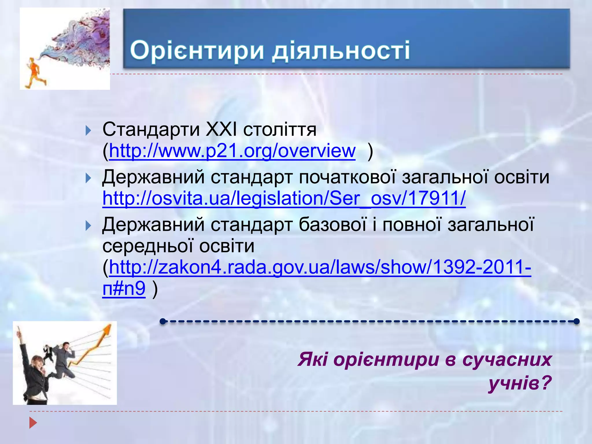 Які орієнтири в сучасних
учнів?
 Стандарти ХХІ століття
(http://www.p21.org/overview )
 Державний стандарт початкової загальної освіти
http://osvita.ua/legislation/Ser_osv/17911/
 Державний стандарт базової і повної загальної
середньої освіти
(http://zakon4.rada.gov.ua/laws/show/1392-2011-
п#n9 )
 