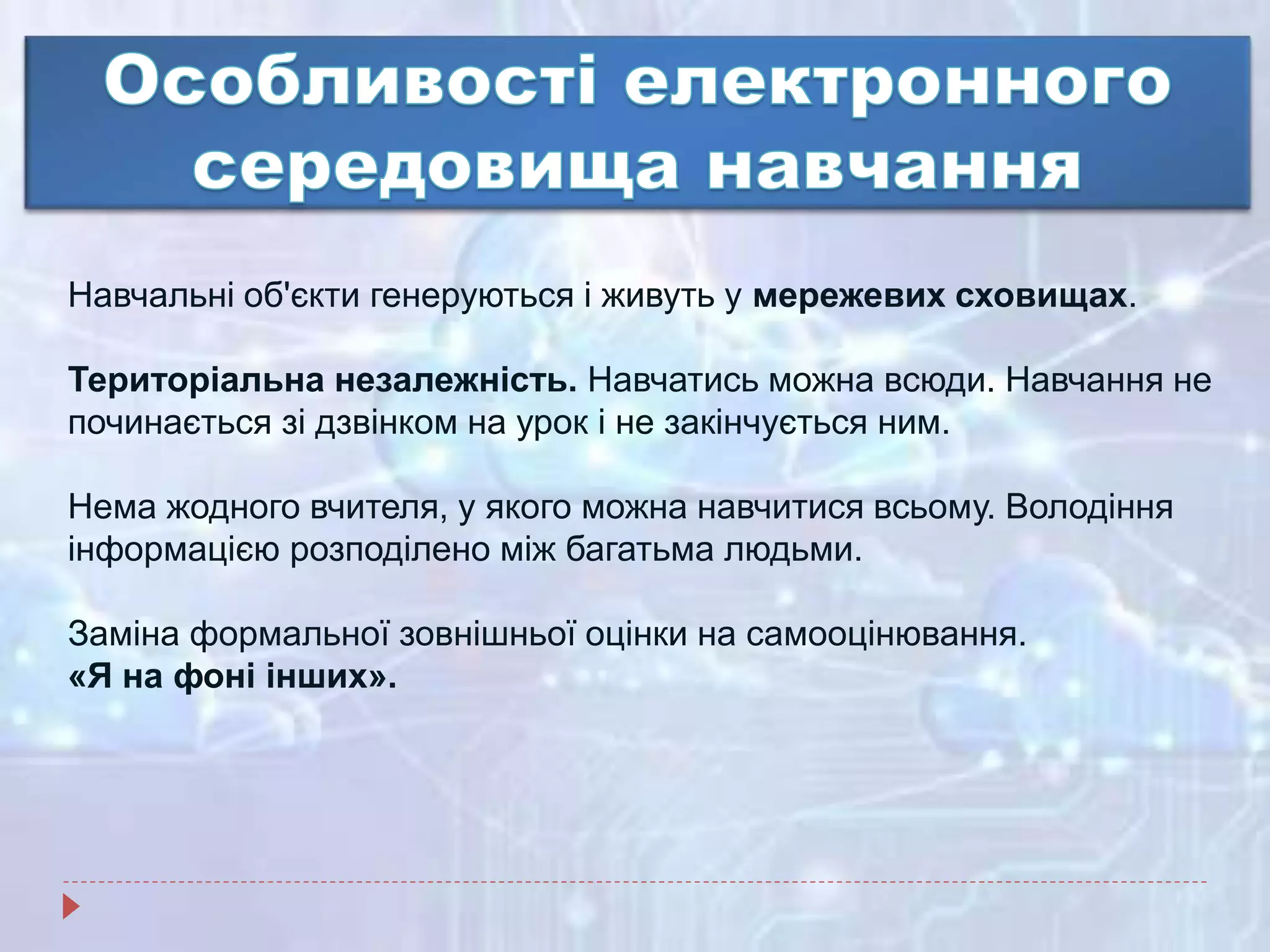 Навчальні об'єкти генеруються і живуть у мережевих сховищах.
Територіальна незалежність. Навчатись можна всюди. Навчання не
починається зі дзвінком на урок і не закінчується ним.
Нема жодного вчителя, у якого можна навчитися всьому. Володіння
інформацією розподілено між багатьма людьми.
Заміна формальної зовнішньої оцінки на самооцінювання.
«Я на фоні інших».
 