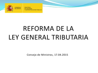 REFORMA DE LA
LEY GENERAL TRIBUTARIA
Consejo de Ministros, 17.04.2015
 