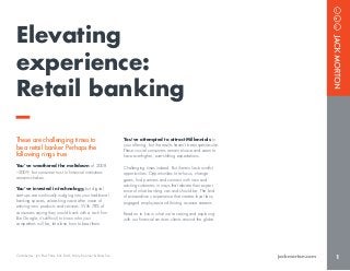 1jackmorton.com
These are challenging times to
be a retail banker. Perhaps the
following rings true.
You’ve weathered the meltdown of 2008
–2009, but consumer trust in financial institutions
remains shaken.
You’ve invested in technology, but digital
start-ups are continually nudging into your traditional
banking spaces, unleashing wave after wave of
enticing new products and services. With 78% of
consumers saying they would bank with a tech firm
like Google, it’s difficult to know who your
competitors will be, let alone how to beat them.
You’ve attempted to attract Millennials to
your offering, but the results haven’t been spectacular.
These crucial consumers remain elusive and seem to
have ever-higher, ever-shifting expectations.
Challenging times indeed. But therein lies bountiful
opportunities. Opportunities to re-focus, change
gears, find partners and connect with new and
existing customers in ways that elevate their experi-
ence of what banking can and should be. The kind
of extraordinary experience that creates loyal fans,
engaged employees and thriving revenue streams.
Read on to know what we’re seeing and exploring
with our financial services clients around the globe.
Elevating
experience:
Retail banking
Contributors: Jon Paul Potts, Nic Dahl, Mary Koerner & Peter Sun
 